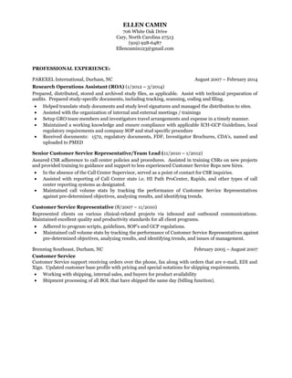 ELLEN CAMIN
706 White Oak Drive
Cary, North Carolina 27513
(919) 928-6487
Ellencamin123@gmail.com
PROFESSIONAL EXPERIENCE:
PAREXEL International, Durham, NC August 2007 – February 2014
Research Operations Assistant (ROA) (1/2012 – 3/2014)
Prepared, distributed, stored and archived study files, as applicable. Assist with technical preparation of
audits. Prepared study-specific documents, including tracking, scanning, coding and filing.
• Helped translate study documents and study level signatures and managed the distribution to sites.
• Assisted with the organization of internal and external meetings / trainings
• Setup GRO team members and investigators travel arrangements and expense in a timely manner.
• Maintained a working knowledge and ensure compliance with applicable ICH-GCP Guidelines, local
regulatory requirements and company SOP and stud specific procedure
• Received documents: 1572, regulatory documents, FDF, Investigator Brochures, CDA’s, named and
uploaded to PMED
Senior Customer Service Representative/Team Lead (11/2010 – 1/2012)
Assured CSR adherence to call center policies and procedures. Assisted in training CSRs on new projects
and provided training to guidance and support to less experienced Customer Service Reps new hires.
• In the absence of the Call Center Supervisor, served as a point of contact for CSR inquiries.
• Assisted with reporting of Call Center stats i.e. HI Path ProCenter, Rapids, and other types of call
center reporting systems as designated.
• Maintained call volume stats by tracking the performance of Customer Service Representatives
against pre-determined objectives, analyzing results, and identifying trends.
Customer Service Representative (8/2007 – 11/2010)
Represented clients on various clinical-related projects via inbound and outbound communications.
Maintained excellent quality and productivity standards for all client programs.
• Adhered to program scripts, guidelines, SOP’s and GCP regulations.
• Maintained call volume stats by tracking the performance of Customer Service Representatives against
pre-determined objectives, analyzing results, and identifying trends, and issues of management.
Brenntag Southeast, Durham, NC February 2005 – August 2007
Customer Service
Customer Service support receiving orders over the phone, fax along with orders that are e-mail, EDI and
Xign. Updated customer base profile with pricing and special notations for shipping requirements.
• Working with shipping, internal sales, and buyers for product availability
• Shipment processing of all BOL that have shipped the same day (billing function).
 