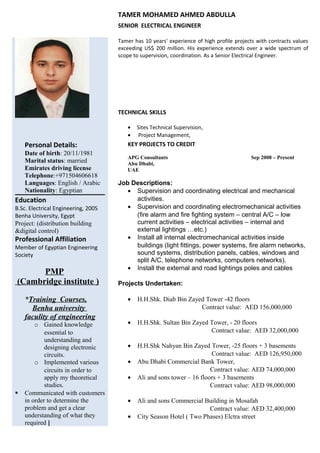 TAMER MOHAMED AHMED ABDULLA
SENIOR ELECTRICAL ENGINEER
Tamer has 10 years' experience of high profile projects with contracts values
exceeding US$ 200 million. His experience extends over a wide spectrum of
scope to supervision, coordination. As a Senior Electrical Engineer.
TECHNICAL SKILLS
• Sites Technical Supervision,
• Project Management,
Personal Details:
Date of birth: 20/11/1981
Marital status: married
Emirates driving license
Telephone:+971504606618
Languages: English / Arabic
Nationality: Egyptian
Education
B.Sc. Electrical Engineering, 2005
Benha University, Egypt
Project: (distribution building
&digital control)
Professional Affiliation
Member of Egyptian Engineering
Society
PMP
(Cambridge institute )
*Training Courses,
Benha university
faculity of engineering
o Gained knowledge
essential to
understanding and
designing electronic
circuits.
o Implemented various
circuits in order to
apply my theoretical
studies.
 Communicated with customers
in order to determine the
problem and get a clear
understanding of what they
required ]
KEY PROJECTS TO CREDIT
APG Consultants Sep 2008 – Present
Abu Dhabi,
UAE
Job Descriptions:
• Supervision and coordinating electrical and mechanical
activities.
• Supervision and coordinating electromechanical activities
(fire alarm and fire fighting system – central A/C – low
current activities – electrical activities – internal and
external lightings …etc.)
• Install all internal electromechanical activities inside
buildings (light fittings, power systems, fire alarm networks,
sound systems, distribution panels, cables, windows and
split A/C, telephone networks, computers networks).
• Install the external and road lightings poles and cables
Projects Undertaken:
• H.H.Shk. Diab Bin Zayed Tower -42 floors
Contract value: AED 156,000,000
• H.H.Shk. Sultan Bin Zayed Tower, - 20 floors
Contract value: AED 32,000,000
• H.H.Shk Nahyan Bin Zayed Tower, -25 floors + 3 basements
Contract value: AED 126,950,000
• Abu Dhabi Commercial Bank Tower,
Contract value: AED 74,000,000
• Ali and sons tower – 16 floors + 3 basements
Contract value: AED 98,000,000
• Ali and sons Commercial Building in Mosafah
Contract value: AED 32,400,000
• City Season Hotel ( Two Phases) Elctra street
 