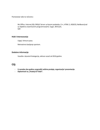 Poznavanje rada na računaru:
Ms Office, Internet,SQL ORQLE Server sa bazom podataka, C++, HTML 5, ASSECO, NetBeans(rad
sa objektno orijentisanim programiranjem). Sugar, WinCash,
SAP.
Hobi i interesovanja
Uzgoj i dresura pasa.
Rekreativno bavljenje sportom.
Dodatne informacije
Vozačka dozvola B kategorije, aktivan vozač od 2010 godine.
Cilj:
- U naredne dve godine unaprediti veštine prodaje, organizacije i prezentacije.
- Diplomirati na „Visokoj ICT školi“.
 