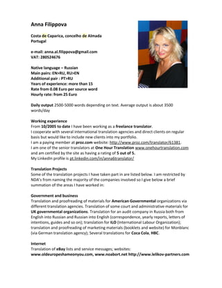 Anna Filippova
Costa de Caparica, concelho de Almada
Portugal
e-mail: anna.al.filippova@gmail.com
VAT: 280524676
Native language – Russian
Main pairs: EN>RU, RU>EN
Additional pair : PT>RU
Years of experience: more than 15
Rate from 0.08 Euro per source word
Hourly rate: from 25 Euro
Daily output 2500-5000 words depending on text. Average output is about 3500
words/day
Working experience
From 10/2005 to date I have been working as a freelance translator.
I cooperate with several international translation agencies and direct clients on regular
basis but would like to include new clients into my portfolio.
I am a paying member at proz.com website: http://www.proz.com/translator/61381.
I am one of the senior translators at One Hour Translation www.onehourtranslation.com
and am certified by the site as having a rating of 5 out of 5.
My LinkedIn profile is pt.linkedin.com/in/anna6translator/
Translation Projects
Some of the translation projects I have taken part in are listed below. I am restricted by
NDA’s from naming the majority of the companies involved so I give below a brief
summation of the areas I have worked in:
Government and business
Translation and proofreading of materials for American Governmental organizations via
different translation agencies. Translation of some court and administrative materials for
UK governmental organizations. Translation for an audit company in Russia both from
English into Russian and Russian into English (correspondence, yearly reports, letters of
intentions, guides and so on); translation for ILO (International Labour Organization);
translation and proofreading of marketing materials (booklets and website) for Monblanc
(via German translation agency); Several translations for Coca Cola, HBC.
Internet
Translation of eBay lists and service messages; websites:
www.oldeuropeshameonyou.com, www.noabort.net http://www.lelikov-partners.com
 