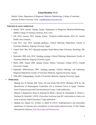 1	
  
	
  
Emad Hashish, Ph.D.
Scholar Visitor, Department of Diagnostic Medicine Pathobiology, College of veterinary
medicine, K-State University, USA. emadhashish@vet.k-state.edu
Education & career employment
• January 2015- present: Scholar Visitor, Department of Diagnostic Medicine/Pathobiology
(DMP), College of veterinary medicine, KSU, USA.
• July 2014- January 2015: Scholar Visitor, Friedrich-Loeffler-Institute (FLI) for Animal
Health, Jena, Germany.
• June 2013- June 2014: Assistant professor, Clinical Pathology Department, Faculty of
Veterinary Medicine, Zagazig University, Egypt.
• August 2010- May 2013: Research assistant, South Dakota State University, Brookings, SD,
USA.
• September 2008 -July 2010: Teaching assistant, Clinical Pathology Department, Faculty of
Veterinary Medicine, Zagazig University, Egypt.
• March 2008- August 2008: Scholar Visitor, Ontario Veterinary College (OVC), Guelph
University, Canada.
• September 2004-February 2008: Teaching assistant, Clinical Pathology and Laboratory
Diagnosis Department, Faculty of Veterinary Medicine, Zagazig University, Egypt.
• 1998-2003: Undergraduate, Faculty of Veterinary Medicine, Zagazig University, Egypt.
• Publications
− Hashish EA, El Damaty HM, Tartor YH and Gouda SM (2015): Multiplex PCR for The
Identification of Diarrheagenic Escherichia coli in Newborn Calves in Egypt: Virulence
Genes Characterization and Clincobiochemical Assays. Under publication.
− Dlabola J, Hashish EA, Pauly B, Kubisiak B, Behm I, Heseler R, Schilephake A, Wieler L,
Neubauer H, Seyboldt C (2015): Clostridium botulinum type D/C intoxication in a dairy cow
stock in Saxony-Anhalt (Germany). Under publication.
− Hashish EA, Elgaml SA, El-Murr A, Khalil R (2015): Nephroprotective and antioxidant
significance of selenium and α-tocopherol on lead acetate-induced toxicity of Nile Tilapia
(Oreochromis niloticus). Fish Physiology and Biochemistry.
 