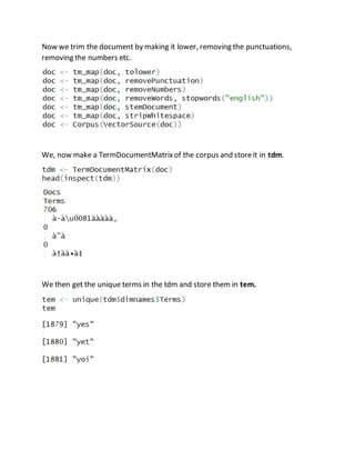 Now we trim the document by making it lower, removing the punctuations, 
removing the numbers etc. 
We, now make a TermDocumentMatrix of the corpus and store it in tdm. 
We then get the unique terms in the tdm and store them in tem. 
 