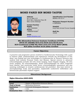 MOHD FARID BIN MOHD TAUFIK
BSc (Biomedical Science) Graduate Certificate (CCVTS)
RDCS-AE (ARDMS) RCS (CCI) RCIS (CCI) RCCS (CCI)
RCP-Conditional (CPRB NZ) CRAT (CCI) CCT (CCI) MGCP (MOH)
BLS (AHA) Certified ACLS (AHA) Certified
Career Objectives
A proactive and progressive person involved in Cardiovascular Technology with a goal
to improve skills, professionalism and experiences towards the development of new
ideas, new finding and new technologies in Cardiovascular & Thoracic Sciences and
medical field towards Personal Vision And Mission. Special interest in advanced
echocardiography includes 2D echo strain imaging, tissue Doppler imaging, 3D echo
strain imaging, 3D echocardiography, detail echocardiography for adult congenital
heart disease, and ventricular assist device echocardiography assessment and also
assisting cardiologist in invasive cardiovascular lab procedure. Also have interest in
electrophysiology study and pacemaker, implantable cardioverter defibrillator and
biventricular pacemaker implant support.
Educational Background
Higher Education (2005-2009)
Level Degree of Biomedical Sciences (Hons.)
Field of Study Biomedical Sciences
Institution Universiti Kebangsaan Malaysia
CGPA 3.32
Graduation Date July 2009
Address
No 15 Jalan 4/3
Bndr Baru Selayang Fasa 2B
Batu Caves Selangor
Contact Number
Mobile :
+60172065694
Mobile :
+966050702087
Email
draser1@yahoo.com
Identification Card Number
860901-05-5173
Malaysian Passport Number
A 28592836
Hospital
King Fahd Armed Forces Hospital
Staff No.
15109
 