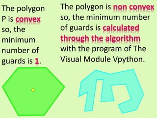 The polygon
P is convex
so, the
minimum
number of
guards is 1.
The polygon is non convex
so, the minimum number
of guards is calculated
through the algorithm
with the program of The
Visual Module Vpython.
 