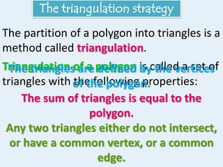 The triangulation strategy
The partition of a polygon into triangles is a
method called triangulation.
Triangulation of a polygon is called a set of
triangles with the following properties:
The triangles are defined by the vertices
of the polygon.
The sum of triangles is equal to the
polygon.
Any two triangles either do not intersect,
or have a common vertex, or a common
edge.
 