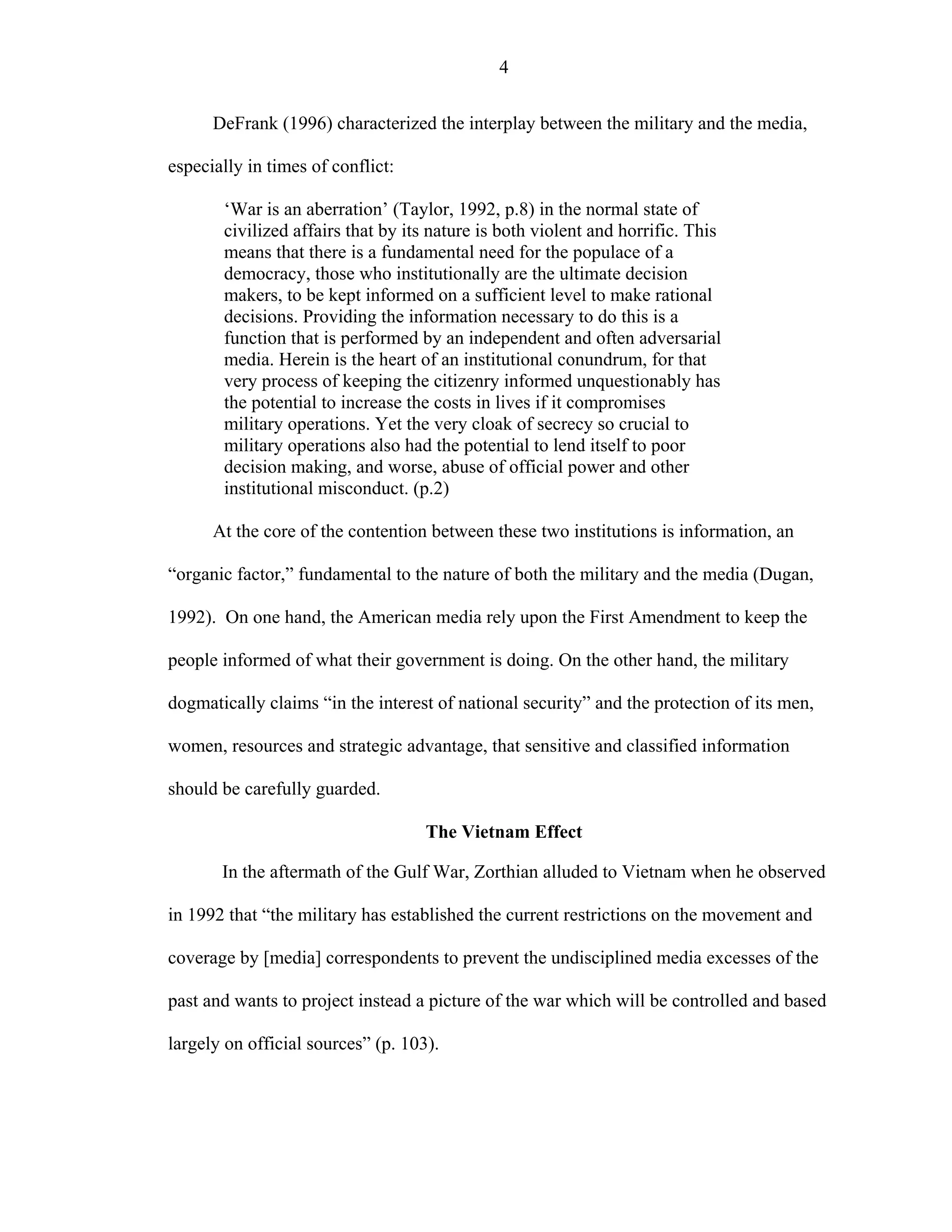 4
DeFrank (1996) characterized the interplay between the military and the media,
especially in times of conflict:
‘War is an aberration’ (Taylor, 1992, p.8) in the normal state of
civilized affairs that by its nature is both violent and horrific. This
means that there is a fundamental need for the populace of a
democracy, those who institutionally are the ultimate decision
makers, to be kept informed on a sufficient level to make rational
decisions. Providing the information necessary to do this is a
function that is performed by an independent and often adversarial
media. Herein is the heart of an institutional conundrum, for that
very process of keeping the citizenry informed unquestionably has
the potential to increase the costs in lives if it compromises
military operations. Yet the very cloak of secrecy so crucial to
military operations also had the potential to lend itself to poor
decision making, and worse, abuse of official power and other
institutional misconduct. (p.2)
At the core of the contention between these two institutions is information, an
“organic factor,” fundamental to the nature of both the military and the media (Dugan,
1992). On one hand, the American media rely upon the First Amendment to keep the
people informed of what their government is doing. On the other hand, the military
dogmatically claims “in the interest of national security” and the protection of its men,
women, resources and strategic advantage, that sensitive and classified information
should be carefully guarded.
The Vietnam Effect
In the aftermath of the Gulf War, Zorthian alluded to Vietnam when he observed
in 1992 that “the military has established the current restrictions on the movement and
coverage by [media] correspondents to prevent the undisciplined media excesses of the
past and wants to project instead a picture of the war which will be controlled and based
largely on official sources” (p. 103).
 