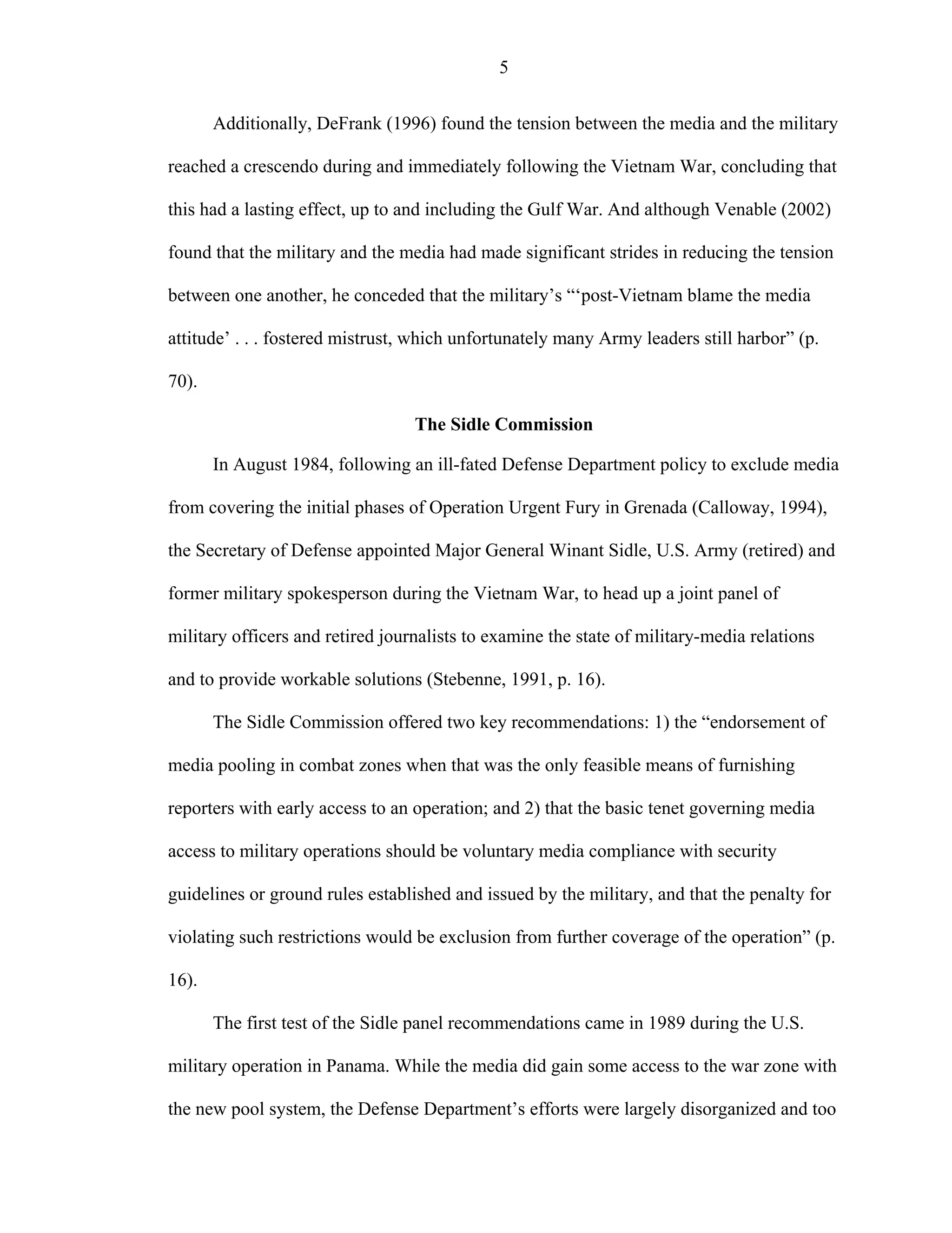 5
Additionally, DeFrank (1996) found the tension between the media and the military
reached a crescendo during and immediately following the Vietnam War, concluding that
this had a lasting effect, up to and including the Gulf War. And although Venable (2002)
found that the military and the media had made significant strides in reducing the tension
between one another, he conceded that the military’s “‘post-Vietnam blame the media
attitude’ . . . fostered mistrust, which unfortunately many Army leaders still harbor” (p.
70).
The Sidle Commission
In August 1984, following an ill-fated Defense Department policy to exclude media
from covering the initial phases of Operation Urgent Fury in Grenada (Calloway, 1994),
the Secretary of Defense appointed Major General Winant Sidle, U.S. Army (retired) and
former military spokesperson during the Vietnam War, to head up a joint panel of
military officers and retired journalists to examine the state of military-media relations
and to provide workable solutions (Stebenne, 1991, p. 16).
The Sidle Commission offered two key recommendations: 1) the “endorsement of
media pooling in combat zones when that was the only feasible means of furnishing
reporters with early access to an operation; and 2) that the basic tenet governing media
access to military operations should be voluntary media compliance with security
guidelines or ground rules established and issued by the military, and that the penalty for
violating such restrictions would be exclusion from further coverage of the operation” (p.
16).
The first test of the Sidle panel recommendations came in 1989 during the U.S.
military operation in Panama. While the media did gain some access to the war zone with
the new pool system, the Defense Department’s efforts were largely disorganized and too
 