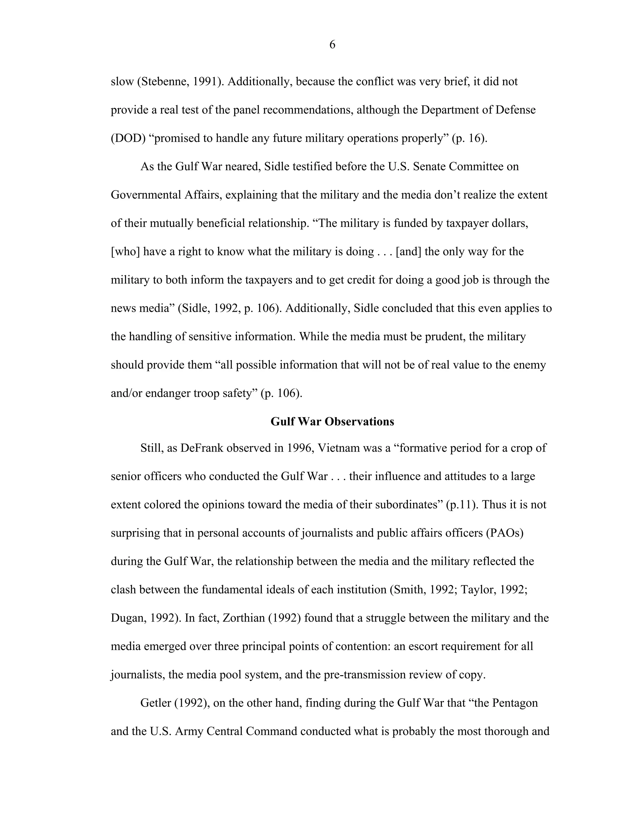 6
slow (Stebenne, 1991). Additionally, because the conflict was very brief, it did not
provide a real test of the panel recommendations, although the Department of Defense
(DOD) “promised to handle any future military operations properly” (p. 16).
As the Gulf War neared, Sidle testified before the U.S. Senate Committee on
Governmental Affairs, explaining that the military and the media don’t realize the extent
of their mutually beneficial relationship. “The military is funded by taxpayer dollars,
[who] have a right to know what the military is doing . . . [and] the only way for the
military to both inform the taxpayers and to get credit for doing a good job is through the
news media” (Sidle, 1992, p. 106). Additionally, Sidle concluded that this even applies to
the handling of sensitive information. While the media must be prudent, the military
should provide them “all possible information that will not be of real value to the enemy
and/or endanger troop safety” (p. 106).
Gulf War Observations
Still, as DeFrank observed in 1996, Vietnam was a “formative period for a crop of
senior officers who conducted the Gulf War . . . their influence and attitudes to a large
extent colored the opinions toward the media of their subordinates” (p.11). Thus it is not
surprising that in personal accounts of journalists and public affairs officers (PAOs)
during the Gulf War, the relationship between the media and the military reflected the
clash between the fundamental ideals of each institution (Smith, 1992; Taylor, 1992;
Dugan, 1992). In fact, Zorthian (1992) found that a struggle between the military and the
media emerged over three principal points of contention: an escort requirement for all
journalists, the media pool system, and the pre-transmission review of copy.
Getler (1992), on the other hand, finding during the Gulf War that “the Pentagon
and the U.S. Army Central Command conducted what is probably the most thorough and
 