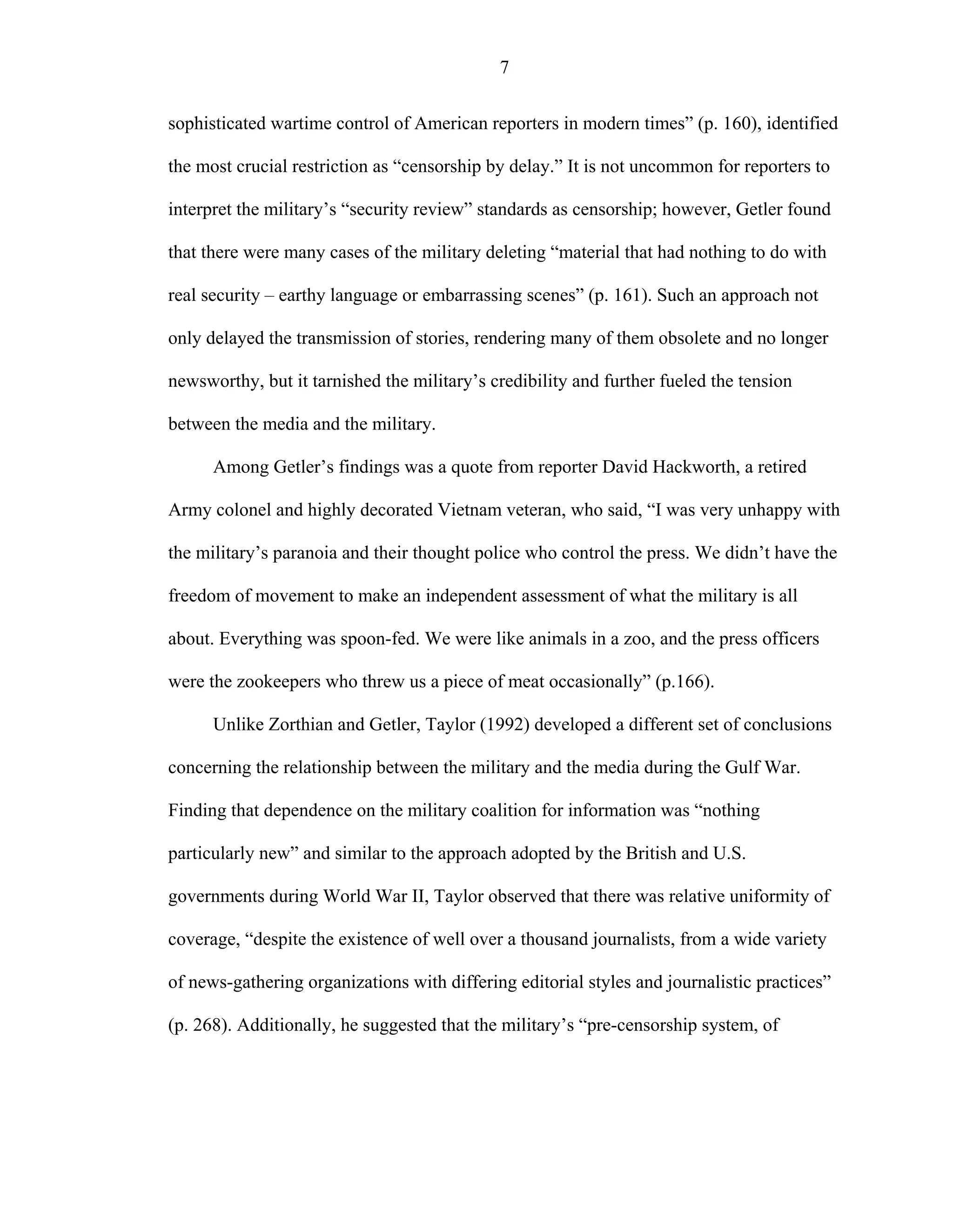 7
sophisticated wartime control of American reporters in modern times” (p. 160), identified
the most crucial restriction as “censorship by delay.” It is not uncommon for reporters to
interpret the military’s “security review” standards as censorship; however, Getler found
that there were many cases of the military deleting “material that had nothing to do with
real security – earthy language or embarrassing scenes” (p. 161). Such an approach not
only delayed the transmission of stories, rendering many of them obsolete and no longer
newsworthy, but it tarnished the military’s credibility and further fueled the tension
between the media and the military.
Among Getler’s findings was a quote from reporter David Hackworth, a retired
Army colonel and highly decorated Vietnam veteran, who said, “I was very unhappy with
the military’s paranoia and their thought police who control the press. We didn’t have the
freedom of movement to make an independent assessment of what the military is all
about. Everything was spoon-fed. We were like animals in a zoo, and the press officers
were the zookeepers who threw us a piece of meat occasionally” (p.166).
Unlike Zorthian and Getler, Taylor (1992) developed a different set of conclusions
concerning the relationship between the military and the media during the Gulf War.
Finding that dependence on the military coalition for information was “nothing
particularly new” and similar to the approach adopted by the British and U.S.
governments during World War II, Taylor observed that there was relative uniformity of
coverage, “despite the existence of well over a thousand journalists, from a wide variety
of news-gathering organizations with differing editorial styles and journalistic practices”
(p. 268). Additionally, he suggested that the military’s “pre-censorship system, of
 