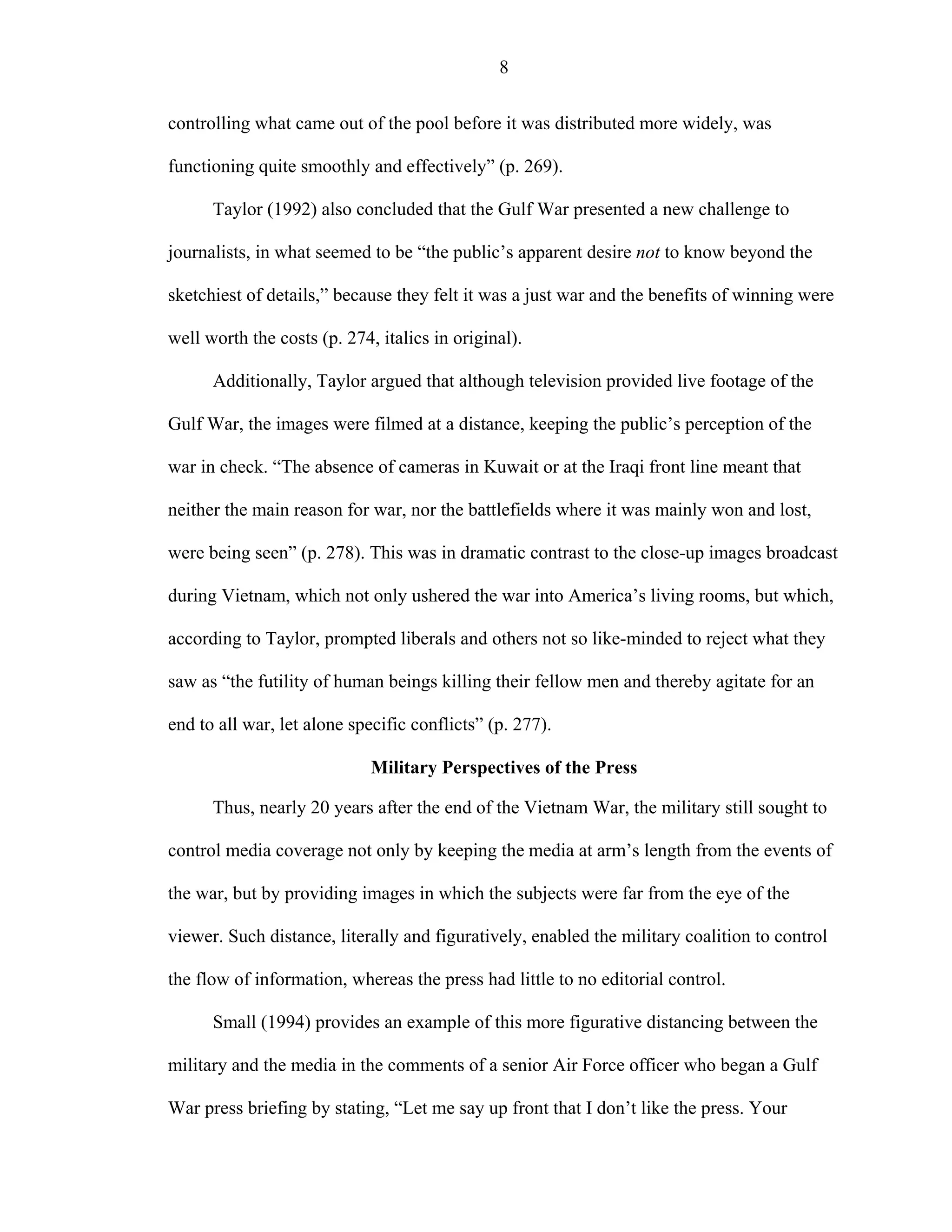 8
controlling what came out of the pool before it was distributed more widely, was
functioning quite smoothly and effectively” (p. 269).
Taylor (1992) also concluded that the Gulf War presented a new challenge to
journalists, in what seemed to be “the public’s apparent desire not to know beyond the
sketchiest of details,” because they felt it was a just war and the benefits of winning were
well worth the costs (p. 274, italics in original).
Additionally, Taylor argued that although television provided live footage of the
Gulf War, the images were filmed at a distance, keeping the public’s perception of the
war in check. “The absence of cameras in Kuwait or at the Iraqi front line meant that
neither the main reason for war, nor the battlefields where it was mainly won and lost,
were being seen” (p. 278). This was in dramatic contrast to the close-up images broadcast
during Vietnam, which not only ushered the war into America’s living rooms, but which,
according to Taylor, prompted liberals and others not so like-minded to reject what they
saw as “the futility of human beings killing their fellow men and thereby agitate for an
end to all war, let alone specific conflicts” (p. 277).
Military Perspectives of the Press
Thus, nearly 20 years after the end of the Vietnam War, the military still sought to
control media coverage not only by keeping the media at arm’s length from the events of
the war, but by providing images in which the subjects were far from the eye of the
viewer. Such distance, literally and figuratively, enabled the military coalition to control
the flow of information, whereas the press had little to no editorial control.
Small (1994) provides an example of this more figurative distancing between the
military and the media in the comments of a senior Air Force officer who began a Gulf
War press briefing by stating, “Let me say up front that I don’t like the press. Your
 