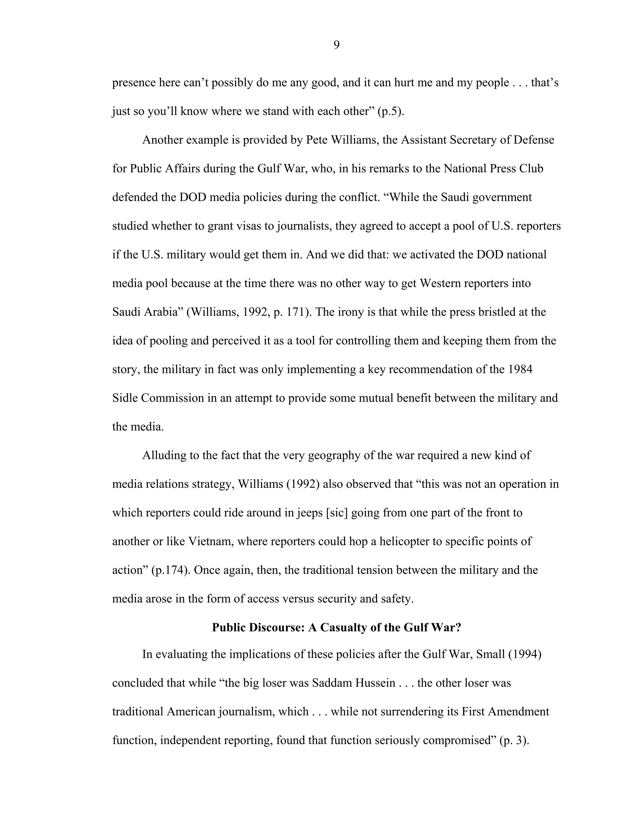 9
presence here can’t possibly do me any good, and it can hurt me and my people . . . that’s
just so you’ll know where we stand with each other” (p.5).
Another example is provided by Pete Williams, the Assistant Secretary of Defense
for Public Affairs during the Gulf War, who, in his remarks to the National Press Club
defended the DOD media policies during the conflict. “While the Saudi government
studied whether to grant visas to journalists, they agreed to accept a pool of U.S. reporters
if the U.S. military would get them in. And we did that: we activated the DOD national
media pool because at the time there was no other way to get Western reporters into
Saudi Arabia” (Williams, 1992, p. 171). The irony is that while the press bristled at the
idea of pooling and perceived it as a tool for controlling them and keeping them from the
story, the military in fact was only implementing a key recommendation of the 1984
Sidle Commission in an attempt to provide some mutual benefit between the military and
the media.
Alluding to the fact that the very geography of the war required a new kind of
media relations strategy, Williams (1992) also observed that “this was not an operation in
which reporters could ride around in jeeps [sic] going from one part of the front to
another or like Vietnam, where reporters could hop a helicopter to specific points of
action” (p.174). Once again, then, the traditional tension between the military and the
media arose in the form of access versus security and safety.
Public Discourse: A Casualty of the Gulf War?
In evaluating the implications of these policies after the Gulf War, Small (1994)
concluded that while “the big loser was Saddam Hussein . . . the other loser was
traditional American journalism, which . . . while not surrendering its First Amendment
function, independent reporting, found that function seriously compromised” (p. 3).
 