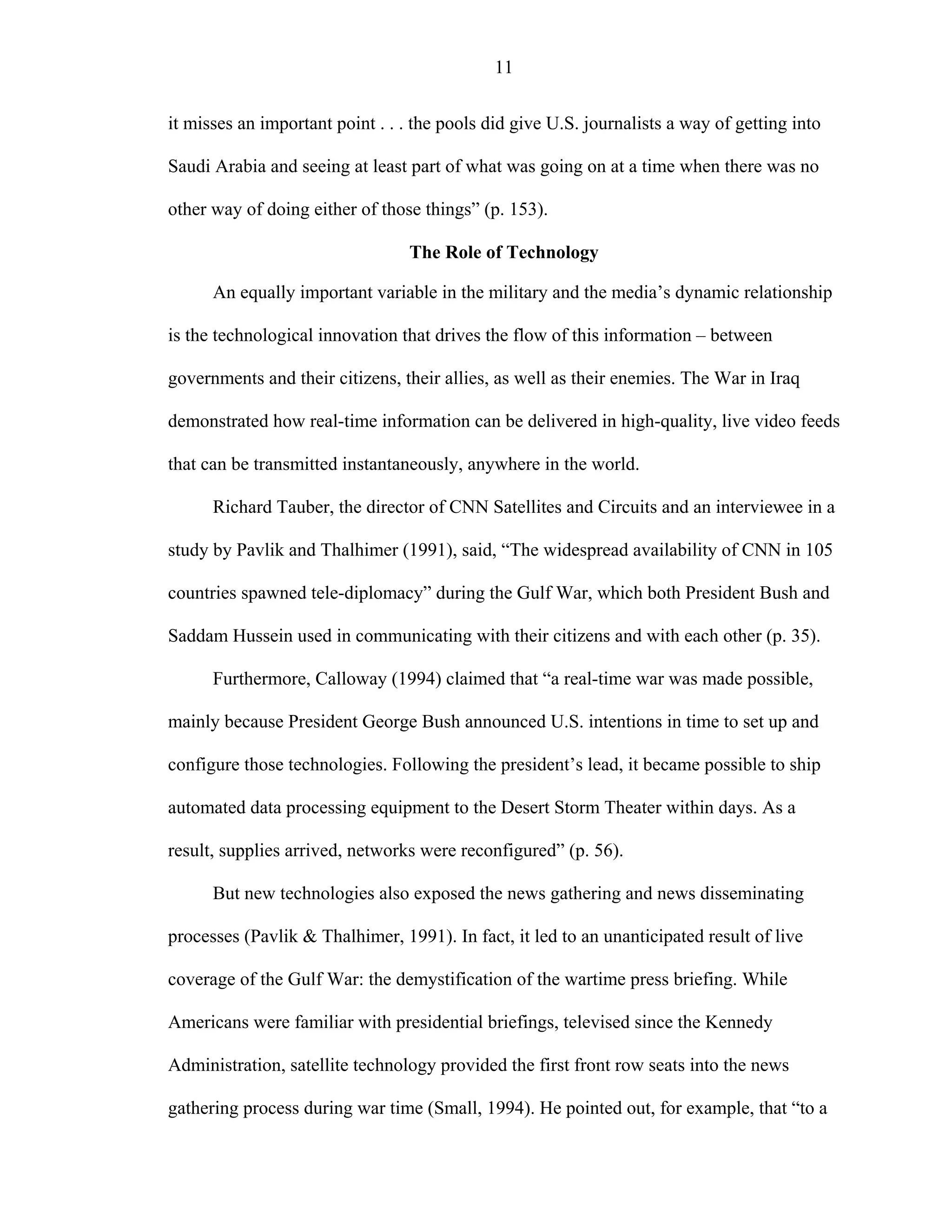 11
it misses an important point . . . the pools did give U.S. journalists a way of getting into
Saudi Arabia and seeing at least part of what was going on at a time when there was no
other way of doing either of those things” (p. 153).
The Role of Technology
An equally important variable in the military and the media’s dynamic relationship
is the technological innovation that drives the flow of this information – between
governments and their citizens, their allies, as well as their enemies. The War in Iraq
demonstrated how real-time information can be delivered in high-quality, live video feeds
that can be transmitted instantaneously, anywhere in the world.
Richard Tauber, the director of CNN Satellites and Circuits and an interviewee in a
study by Pavlik and Thalhimer (1991), said, “The widespread availability of CNN in 105
countries spawned tele-diplomacy” during the Gulf War, which both President Bush and
Saddam Hussein used in communicating with their citizens and with each other (p. 35).
Furthermore, Calloway (1994) claimed that “a real-time war was made possible,
mainly because President George Bush announced U.S. intentions in time to set up and
configure those technologies. Following the president’s lead, it became possible to ship
automated data processing equipment to the Desert Storm Theater within days. As a
result, supplies arrived, networks were reconfigured” (p. 56).
But new technologies also exposed the news gathering and news disseminating
processes (Pavlik & Thalhimer, 1991). In fact, it led to an unanticipated result of live
coverage of the Gulf War: the demystification of the wartime press briefing. While
Americans were familiar with presidential briefings, televised since the Kennedy
Administration, satellite technology provided the first front row seats into the news
gathering process during war time (Small, 1994). He pointed out, for example, that “to a
 