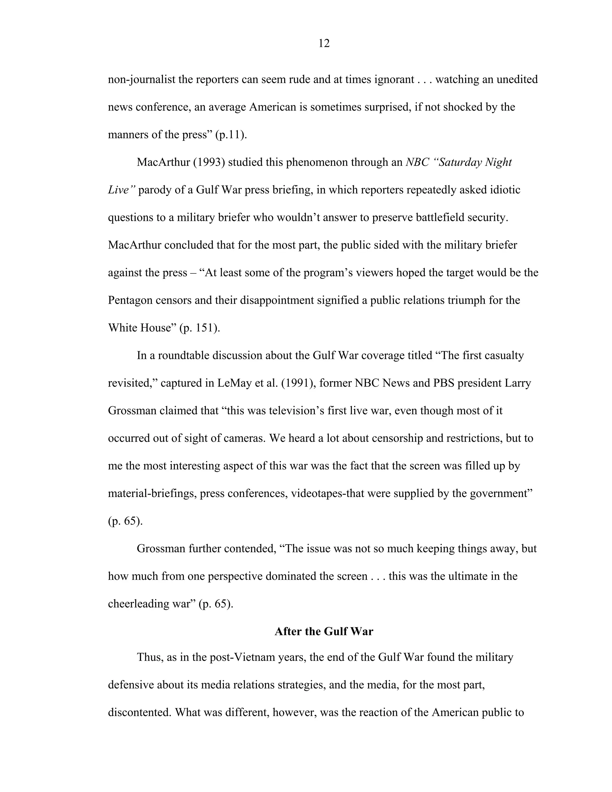 12
non-journalist the reporters can seem rude and at times ignorant . . . watching an unedited
news conference, an average American is sometimes surprised, if not shocked by the
manners of the press” (p.11).
MacArthur (1993) studied this phenomenon through an NBC “Saturday Night
Live” parody of a Gulf War press briefing, in which reporters repeatedly asked idiotic
questions to a military briefer who wouldn’t answer to preserve battlefield security.
MacArthur concluded that for the most part, the public sided with the military briefer
against the press – “At least some of the program’s viewers hoped the target would be the
Pentagon censors and their disappointment signified a public relations triumph for the
White House” (p. 151).
In a roundtable discussion about the Gulf War coverage titled “The first casualty
revisited,” captured in LeMay et al. (1991), former NBC News and PBS president Larry
Grossman claimed that “this was television’s first live war, even though most of it
occurred out of sight of cameras. We heard a lot about censorship and restrictions, but to
me the most interesting aspect of this war was the fact that the screen was filled up by
material-briefings, press conferences, videotapes-that were supplied by the government”
(p. 65).
Grossman further contended, “The issue was not so much keeping things away, but
how much from one perspective dominated the screen . . . this was the ultimate in the
cheerleading war” (p. 65).
After the Gulf War
Thus, as in the post-Vietnam years, the end of the Gulf War found the military
defensive about its media relations strategies, and the media, for the most part,
discontented. What was different, however, was the reaction of the American public to
 