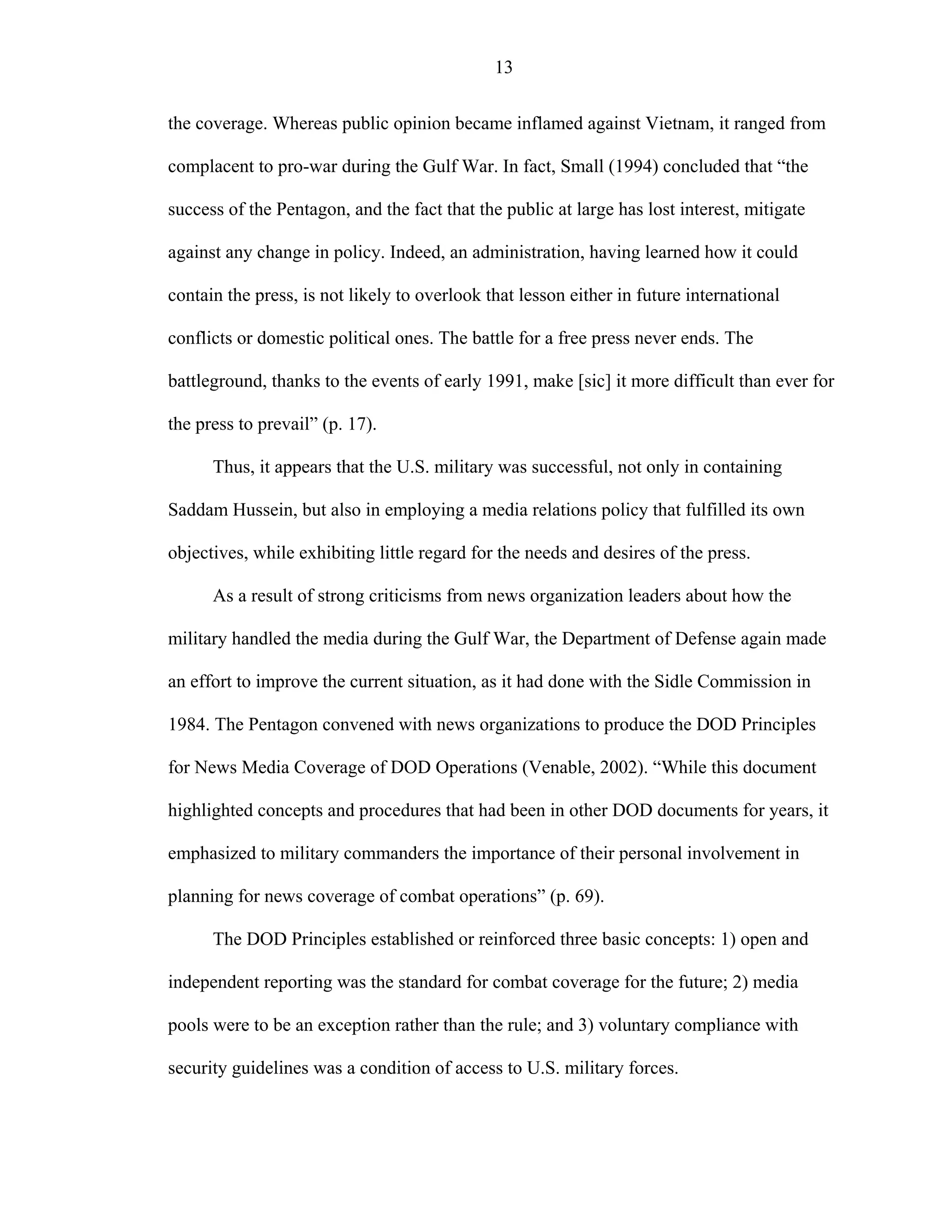 13
the coverage. Whereas public opinion became inflamed against Vietnam, it ranged from
complacent to pro-war during the Gulf War. In fact, Small (1994) concluded that “the
success of the Pentagon, and the fact that the public at large has lost interest, mitigate
against any change in policy. Indeed, an administration, having learned how it could
contain the press, is not likely to overlook that lesson either in future international
conflicts or domestic political ones. The battle for a free press never ends. The
battleground, thanks to the events of early 1991, make [sic] it more difficult than ever for
the press to prevail” (p. 17).
Thus, it appears that the U.S. military was successful, not only in containing
Saddam Hussein, but also in employing a media relations policy that fulfilled its own
objectives, while exhibiting little regard for the needs and desires of the press.
As a result of strong criticisms from news organization leaders about how the
military handled the media during the Gulf War, the Department of Defense again made
an effort to improve the current situation, as it had done with the Sidle Commission in
1984. The Pentagon convened with news organizations to produce the DOD Principles
for News Media Coverage of DOD Operations (Venable, 2002). “While this document
highlighted concepts and procedures that had been in other DOD documents for years, it
emphasized to military commanders the importance of their personal involvement in
planning for news coverage of combat operations” (p. 69).
The DOD Principles established or reinforced three basic concepts: 1) open and
independent reporting was the standard for combat coverage for the future; 2) media
pools were to be an exception rather than the rule; and 3) voluntary compliance with
security guidelines was a condition of access to U.S. military forces.
 
