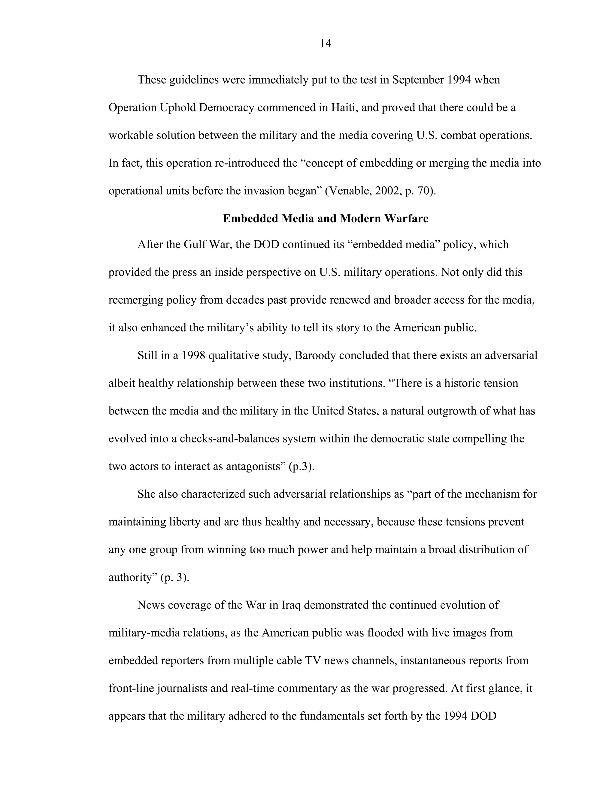 14
These guidelines were immediately put to the test in September 1994 when
Operation Uphold Democracy commenced in Haiti, and proved that there could be a
workable solution between the military and the media covering U.S. combat operations.
In fact, this operation re-introduced the “concept of embedding or merging the media into
operational units before the invasion began” (Venable, 2002, p. 70).
Embedded Media and Modern Warfare
After the Gulf War, the DOD continued its “embedded media” policy, which
provided the press an inside perspective on U.S. military operations. Not only did this
reemerging policy from decades past provide renewed and broader access for the media,
it also enhanced the military’s ability to tell its story to the American public.
Still in a 1998 qualitative study, Baroody concluded that there exists an adversarial
albeit healthy relationship between these two institutions. “There is a historic tension
between the media and the military in the United States, a natural outgrowth of what has
evolved into a checks-and-balances system within the democratic state compelling the
two actors to interact as antagonists” (p.3).
She also characterized such adversarial relationships as “part of the mechanism for
maintaining liberty and are thus healthy and necessary, because these tensions prevent
any one group from winning too much power and help maintain a broad distribution of
authority” (p. 3).
News coverage of the War in Iraq demonstrated the continued evolution of
military-media relations, as the American public was flooded with live images from
embedded reporters from multiple cable TV news channels, instantaneous reports from
front-line journalists and real-time commentary as the war progressed. At first glance, it
appears that the military adhered to the fundamentals set forth by the 1994 DOD
 