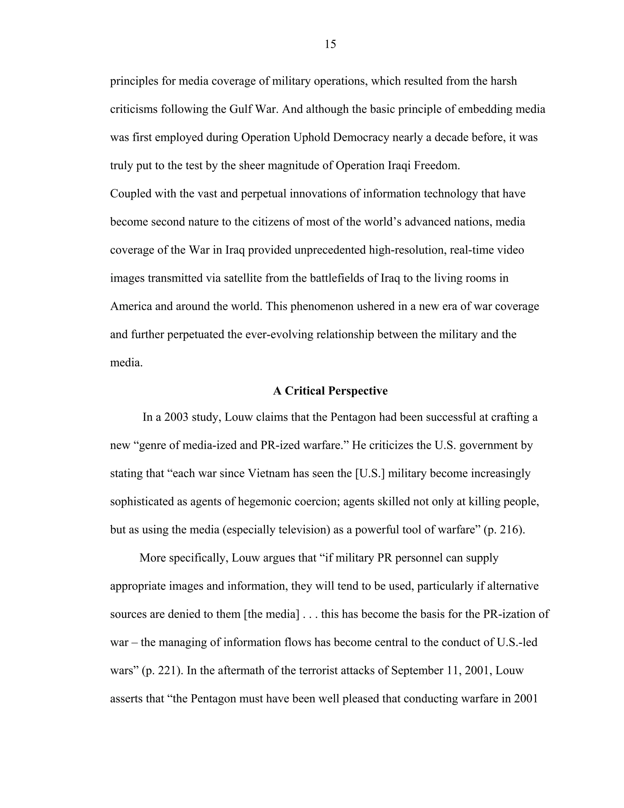 15
principles for media coverage of military operations, which resulted from the harsh
criticisms following the Gulf War. And although the basic principle of embedding media
was first employed during Operation Uphold Democracy nearly a decade before, it was
truly put to the test by the sheer magnitude of Operation Iraqi Freedom.
Coupled with the vast and perpetual innovations of information technology that have
become second nature to the citizens of most of the world’s advanced nations, media
coverage of the War in Iraq provided unprecedented high-resolution, real-time video
images transmitted via satellite from the battlefields of Iraq to the living rooms in
America and around the world. This phenomenon ushered in a new era of war coverage
and further perpetuated the ever-evolving relationship between the military and the
media.
A Critical Perspective
In a 2003 study, Louw claims that the Pentagon had been successful at crafting a
new “genre of media-ized and PR-ized warfare.” He criticizes the U.S. government by
stating that “each war since Vietnam has seen the [U.S.] military become increasingly
sophisticated as agents of hegemonic coercion; agents skilled not only at killing people,
but as using the media (especially television) as a powerful tool of warfare” (p. 216).
More specifically, Louw argues that “if military PR personnel can supply
appropriate images and information, they will tend to be used, particularly if alternative
sources are denied to them [the media] . . . this has become the basis for the PR-ization of
war – the managing of information flows has become central to the conduct of U.S.-led
wars” (p. 221). In the aftermath of the terrorist attacks of September 11, 2001, Louw
asserts that “the Pentagon must have been well pleased that conducting warfare in 2001
 