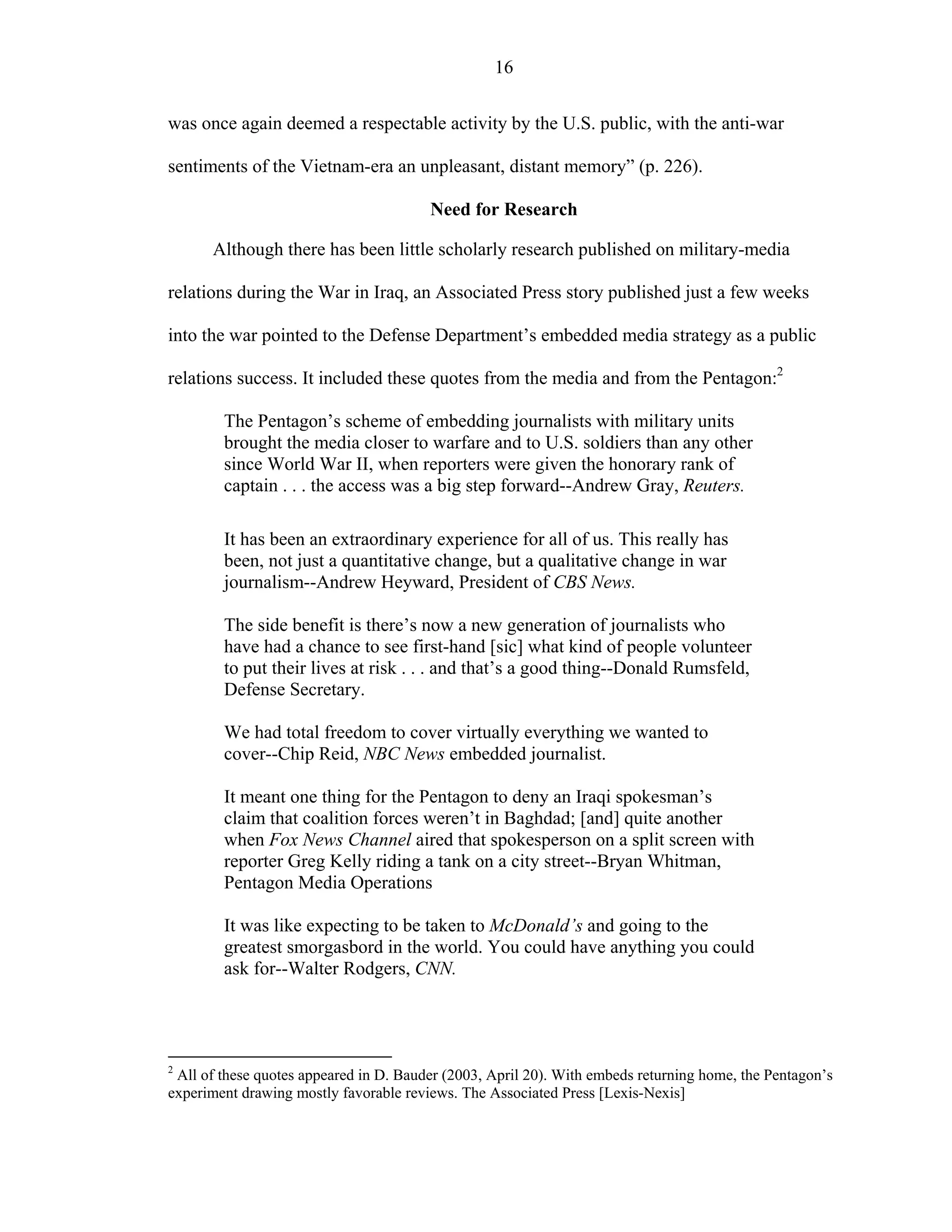 16
was once again deemed a respectable activity by the U.S. public, with the anti-war
sentiments of the Vietnam-era an unpleasant, distant memory” (p. 226).
Need for Research
Although there has been little scholarly research published on military-media
relations during the War in Iraq, an Associated Press story published just a few weeks
into the war pointed to the Defense Department’s embedded media strategy as a public
relations success. It included these quotes from the media and from the Pentagon:2
The Pentagon’s scheme of embedding journalists with military units
brought the media closer to warfare and to U.S. soldiers than any other
since World War II, when reporters were given the honorary rank of
captain . . . the access was a big step forward--Andrew Gray, Reuters.
It has been an extraordinary experience for all of us. This really has
been, not just a quantitative change, but a qualitative change in war
journalism--Andrew Heyward, President of CBS News.
The side benefit is there’s now a new generation of journalists who
have had a chance to see first-hand [sic] what kind of people volunteer
to put their lives at risk . . . and that’s a good thing--Donald Rumsfeld,
Defense Secretary.
We had total freedom to cover virtually everything we wanted to
cover--Chip Reid, NBC News embedded journalist.
It meant one thing for the Pentagon to deny an Iraqi spokesman’s
claim that coalition forces weren’t in Baghdad; [and] quite another
when Fox News Channel aired that spokesperson on a split screen with
reporter Greg Kelly riding a tank on a city street--Bryan Whitman,
Pentagon Media Operations
It was like expecting to be taken to McDonald’s and going to the
greatest smorgasbord in the world. You could have anything you could
ask for--Walter Rodgers, CNN.
2
All of these quotes appeared in D. Bauder (2003, April 20). With embeds returning home, the Pentagon’s
experiment drawing mostly favorable reviews. The Associated Press [Lexis-Nexis]
 