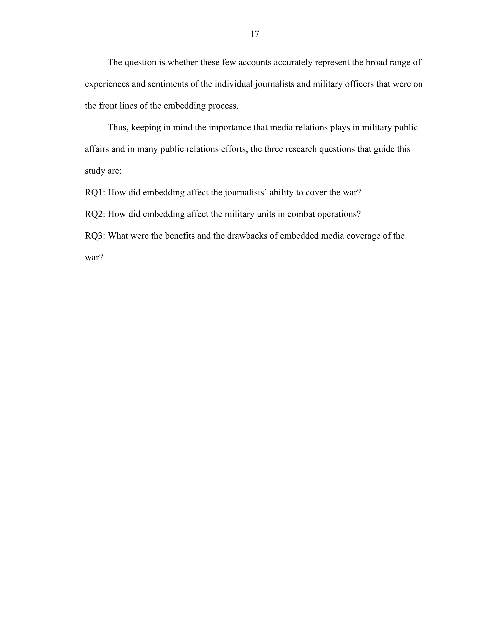 17
The question is whether these few accounts accurately represent the broad range of
experiences and sentiments of the individual journalists and military officers that were on
the front lines of the embedding process.
Thus, keeping in mind the importance that media relations plays in military public
affairs and in many public relations efforts, the three research questions that guide this
study are:
RQ1: How did embedding affect the journalists’ ability to cover the war?
RQ2: How did embedding affect the military units in combat operations?
RQ3: What were the benefits and the drawbacks of embedded media coverage of the
war?
 