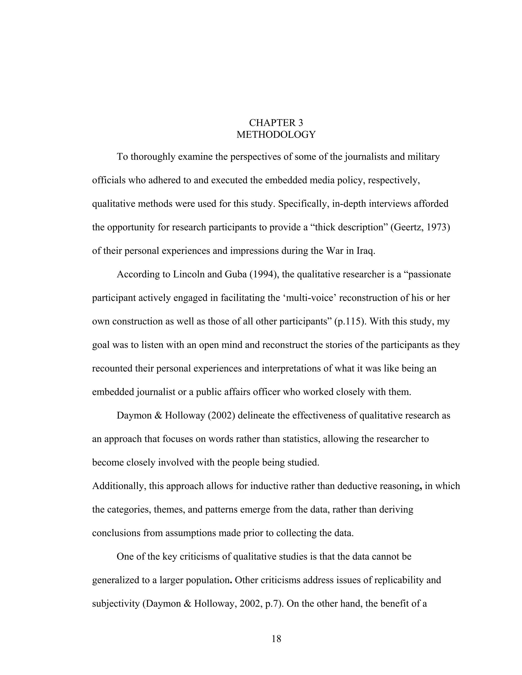 18
CHAPTER 3
METHODOLOGY
To thoroughly examine the perspectives of some of the journalists and military
officials who adhered to and executed the embedded media policy, respectively,
qualitative methods were used for this study. Specifically, in-depth interviews afforded
the opportunity for research participants to provide a “thick description” (Geertz, 1973)
of their personal experiences and impressions during the War in Iraq.
According to Lincoln and Guba (1994), the qualitative researcher is a “passionate
participant actively engaged in facilitating the ‘multi-voice’ reconstruction of his or her
own construction as well as those of all other participants” (p.115). With this study, my
goal was to listen with an open mind and reconstruct the stories of the participants as they
recounted their personal experiences and interpretations of what it was like being an
embedded journalist or a public affairs officer who worked closely with them.
Daymon & Holloway (2002) delineate the effectiveness of qualitative research as
an approach that focuses on words rather than statistics, allowing the researcher to
become closely involved with the people being studied.
Additionally, this approach allows for inductive rather than deductive reasoning, in which
the categories, themes, and patterns emerge from the data, rather than deriving
conclusions from assumptions made prior to collecting the data.
One of the key criticisms of qualitative studies is that the data cannot be
generalized to a larger population. Other criticisms address issues of replicability and
subjectivity (Daymon & Holloway, 2002, p.7). On the other hand, the benefit of a
 