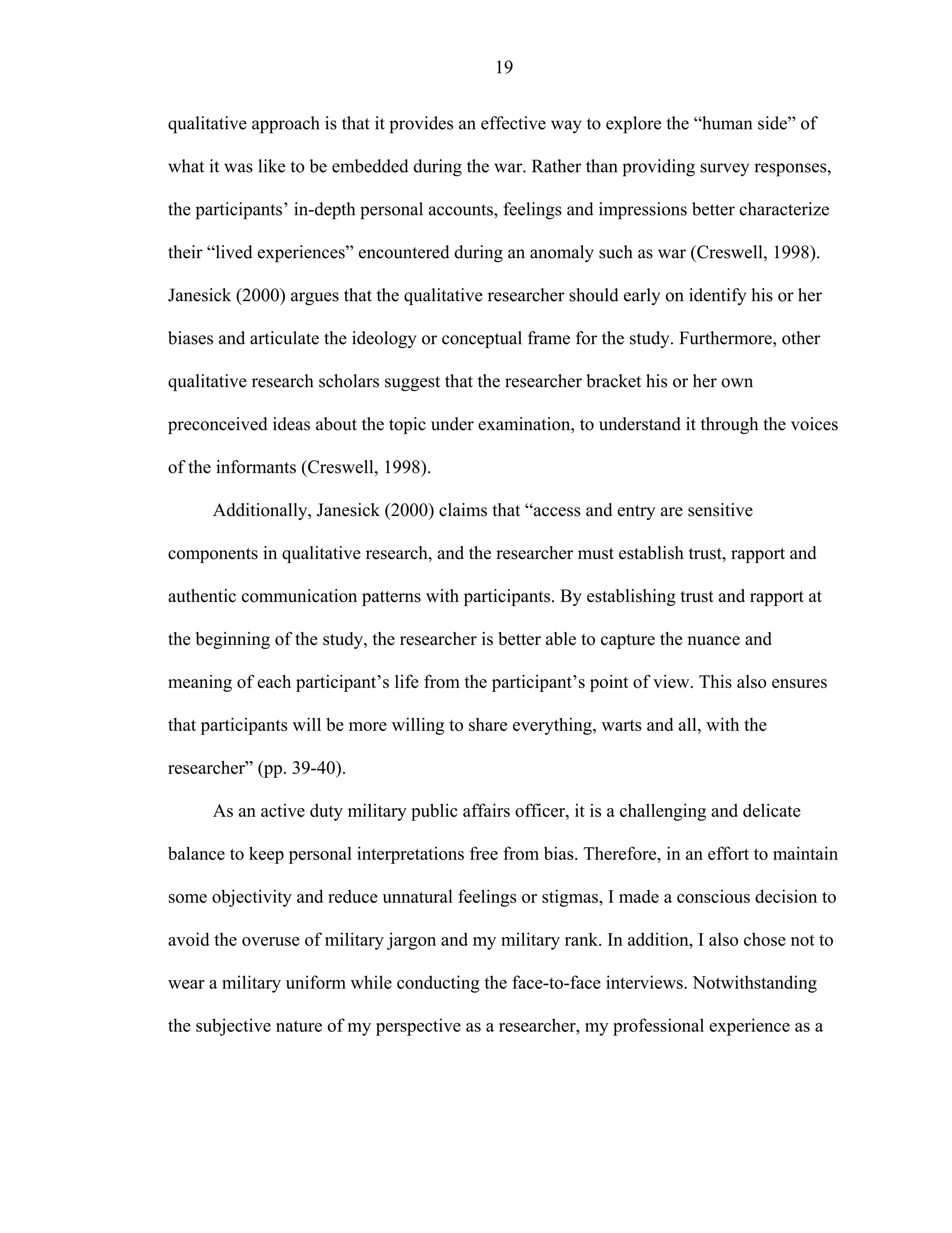 19
qualitative approach is that it provides an effective way to explore the “human side” of
what it was like to be embedded during the war. Rather than providing survey responses,
the participants’ in-depth personal accounts, feelings and impressions better characterize
their “lived experiences” encountered during an anomaly such as war (Creswell, 1998).
Janesick (2000) argues that the qualitative researcher should early on identify his or her
biases and articulate the ideology or conceptual frame for the study. Furthermore, other
qualitative research scholars suggest that the researcher bracket his or her own
preconceived ideas about the topic under examination, to understand it through the voices
of the informants (Creswell, 1998).
Additionally, Janesick (2000) claims that “access and entry are sensitive
components in qualitative research, and the researcher must establish trust, rapport and
authentic communication patterns with participants. By establishing trust and rapport at
the beginning of the study, the researcher is better able to capture the nuance and
meaning of each participant’s life from the participant’s point of view. This also ensures
that participants will be more willing to share everything, warts and all, with the
researcher” (pp. 39-40).
As an active duty military public affairs officer, it is a challenging and delicate
balance to keep personal interpretations free from bias. Therefore, in an effort to maintain
some objectivity and reduce unnatural feelings or stigmas, I made a conscious decision to
avoid the overuse of military jargon and my military rank. In addition, I also chose not to
wear a military uniform while conducting the face-to-face interviews. Notwithstanding
the subjective nature of my perspective as a researcher, my professional experience as a
 