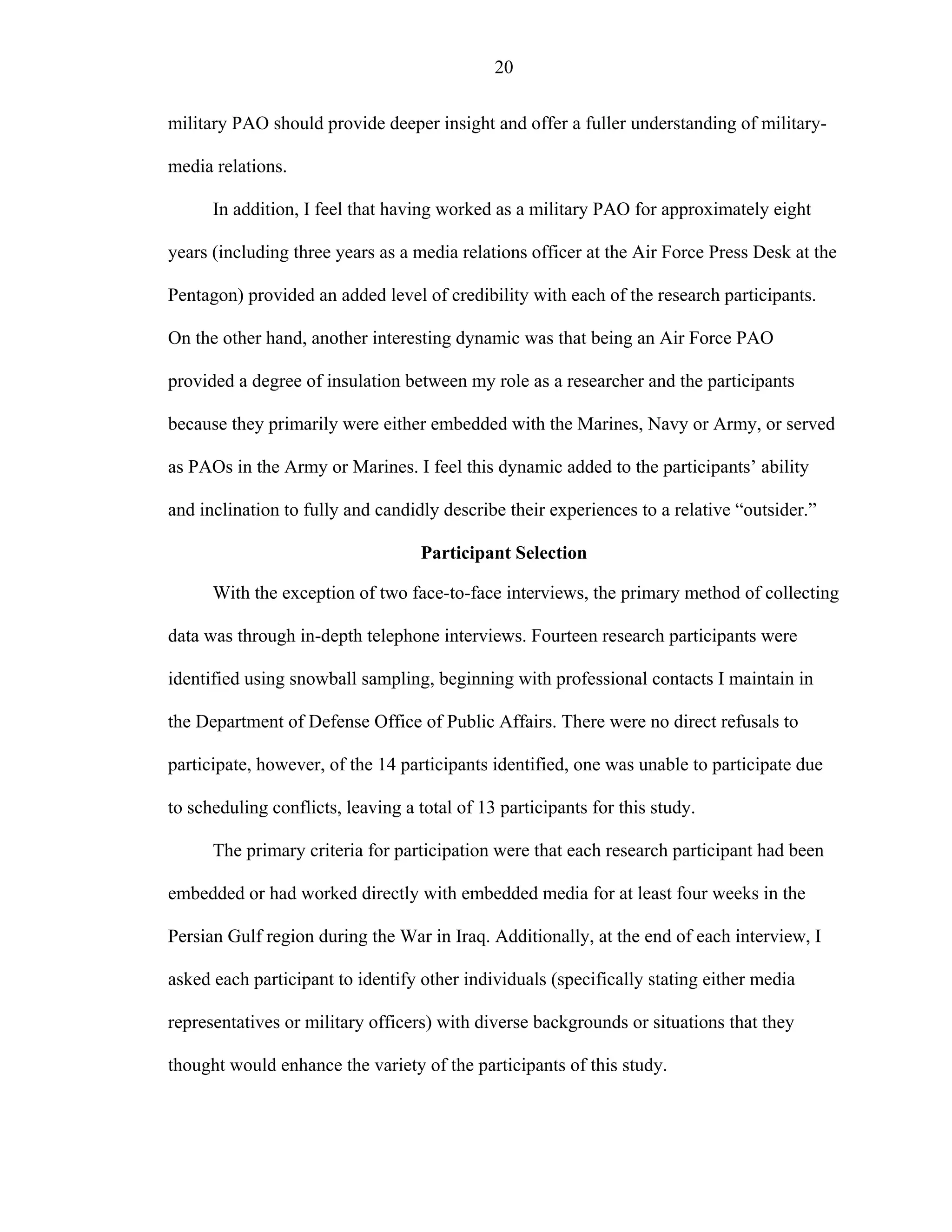 20
military PAO should provide deeper insight and offer a fuller understanding of military-
media relations.
In addition, I feel that having worked as a military PAO for approximately eight
years (including three years as a media relations officer at the Air Force Press Desk at the
Pentagon) provided an added level of credibility with each of the research participants.
On the other hand, another interesting dynamic was that being an Air Force PAO
provided a degree of insulation between my role as a researcher and the participants
because they primarily were either embedded with the Marines, Navy or Army, or served
as PAOs in the Army or Marines. I feel this dynamic added to the participants’ ability
and inclination to fully and candidly describe their experiences to a relative “outsider.”
Participant Selection
With the exception of two face-to-face interviews, the primary method of collecting
data was through in-depth telephone interviews. Fourteen research participants were
identified using snowball sampling, beginning with professional contacts I maintain in
the Department of Defense Office of Public Affairs. There were no direct refusals to
participate, however, of the 14 participants identified, one was unable to participate due
to scheduling conflicts, leaving a total of 13 participants for this study.
The primary criteria for participation were that each research participant had been
embedded or had worked directly with embedded media for at least four weeks in the
Persian Gulf region during the War in Iraq. Additionally, at the end of each interview, I
asked each participant to identify other individuals (specifically stating either media
representatives or military officers) with diverse backgrounds or situations that they
thought would enhance the variety of the participants of this study.
 