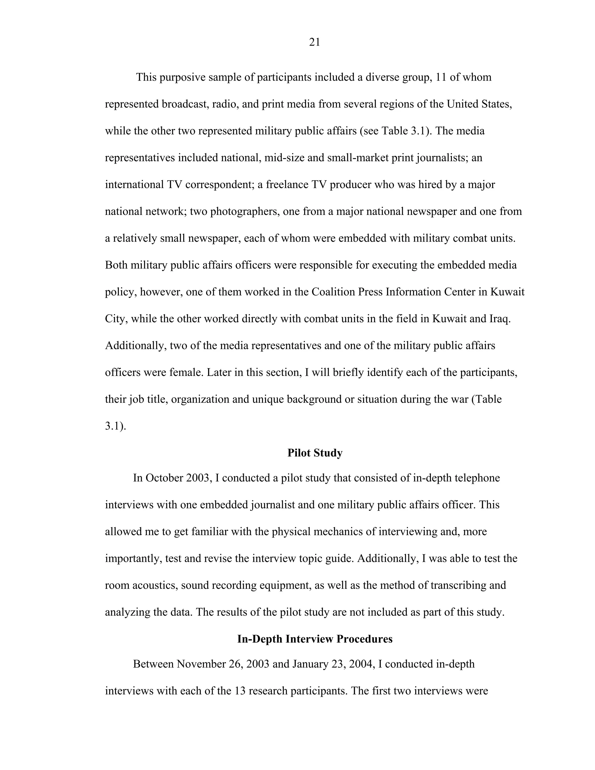 21
This purposive sample of participants included a diverse group, 11 of whom
represented broadcast, radio, and print media from several regions of the United States,
while the other two represented military public affairs (see Table 3.1). The media
representatives included national, mid-size and small-market print journalists; an
international TV correspondent; a freelance TV producer who was hired by a major
national network; two photographers, one from a major national newspaper and one from
a relatively small newspaper, each of whom were embedded with military combat units.
Both military public affairs officers were responsible for executing the embedded media
policy, however, one of them worked in the Coalition Press Information Center in Kuwait
City, while the other worked directly with combat units in the field in Kuwait and Iraq.
Additionally, two of the media representatives and one of the military public affairs
officers were female. Later in this section, I will briefly identify each of the participants,
their job title, organization and unique background or situation during the war (Table
3.1).
Pilot Study
In October 2003, I conducted a pilot study that consisted of in-depth telephone
interviews with one embedded journalist and one military public affairs officer. This
allowed me to get familiar with the physical mechanics of interviewing and, more
importantly, test and revise the interview topic guide. Additionally, I was able to test the
room acoustics, sound recording equipment, as well as the method of transcribing and
analyzing the data. The results of the pilot study are not included as part of this study.
In-Depth Interview Procedures
Between November 26, 2003 and January 23, 2004, I conducted in-depth
interviews with each of the 13 research participants. The first two interviews were
 