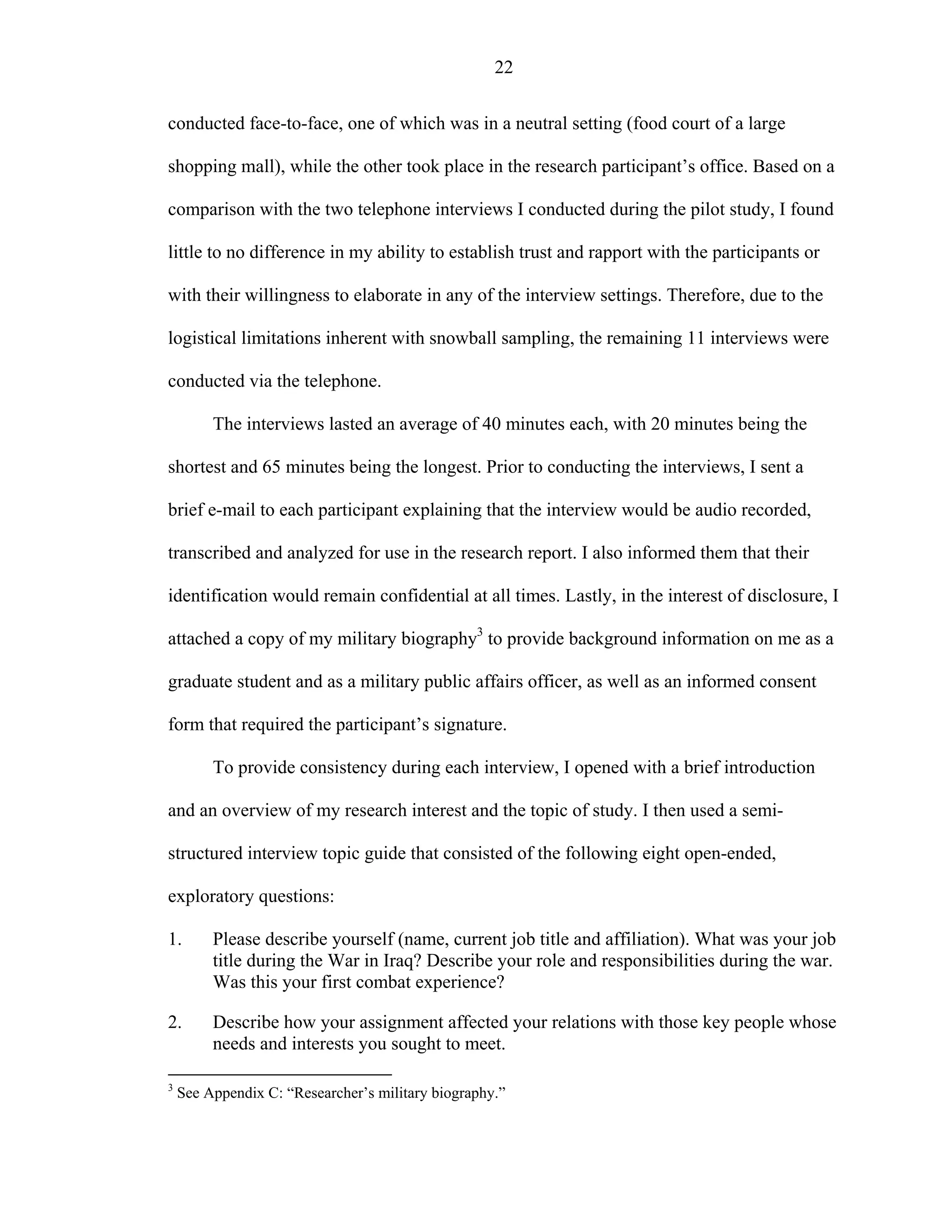 22
conducted face-to-face, one of which was in a neutral setting (food court of a large
shopping mall), while the other took place in the research participant’s office. Based on a
comparison with the two telephone interviews I conducted during the pilot study, I found
little to no difference in my ability to establish trust and rapport with the participants or
with their willingness to elaborate in any of the interview settings. Therefore, due to the
logistical limitations inherent with snowball sampling, the remaining 11 interviews were
conducted via the telephone.
The interviews lasted an average of 40 minutes each, with 20 minutes being the
shortest and 65 minutes being the longest. Prior to conducting the interviews, I sent a
brief e-mail to each participant explaining that the interview would be audio recorded,
transcribed and analyzed for use in the research report. I also informed them that their
identification would remain confidential at all times. Lastly, in the interest of disclosure, I
attached a copy of my military biography3
to provide background information on me as a
graduate student and as a military public affairs officer, as well as an informed consent
form that required the participant’s signature.
To provide consistency during each interview, I opened with a brief introduction
and an overview of my research interest and the topic of study. I then used a semi-
structured interview topic guide that consisted of the following eight open-ended,
exploratory questions:
1. Please describe yourself (name, current job title and affiliation). What was your job
title during the War in Iraq? Describe your role and responsibilities during the war.
Was this your first combat experience?
2. Describe how your assignment affected your relations with those key people whose
needs and interests you sought to meet.
3
See Appendix C: “Researcher’s military biography.”
 
