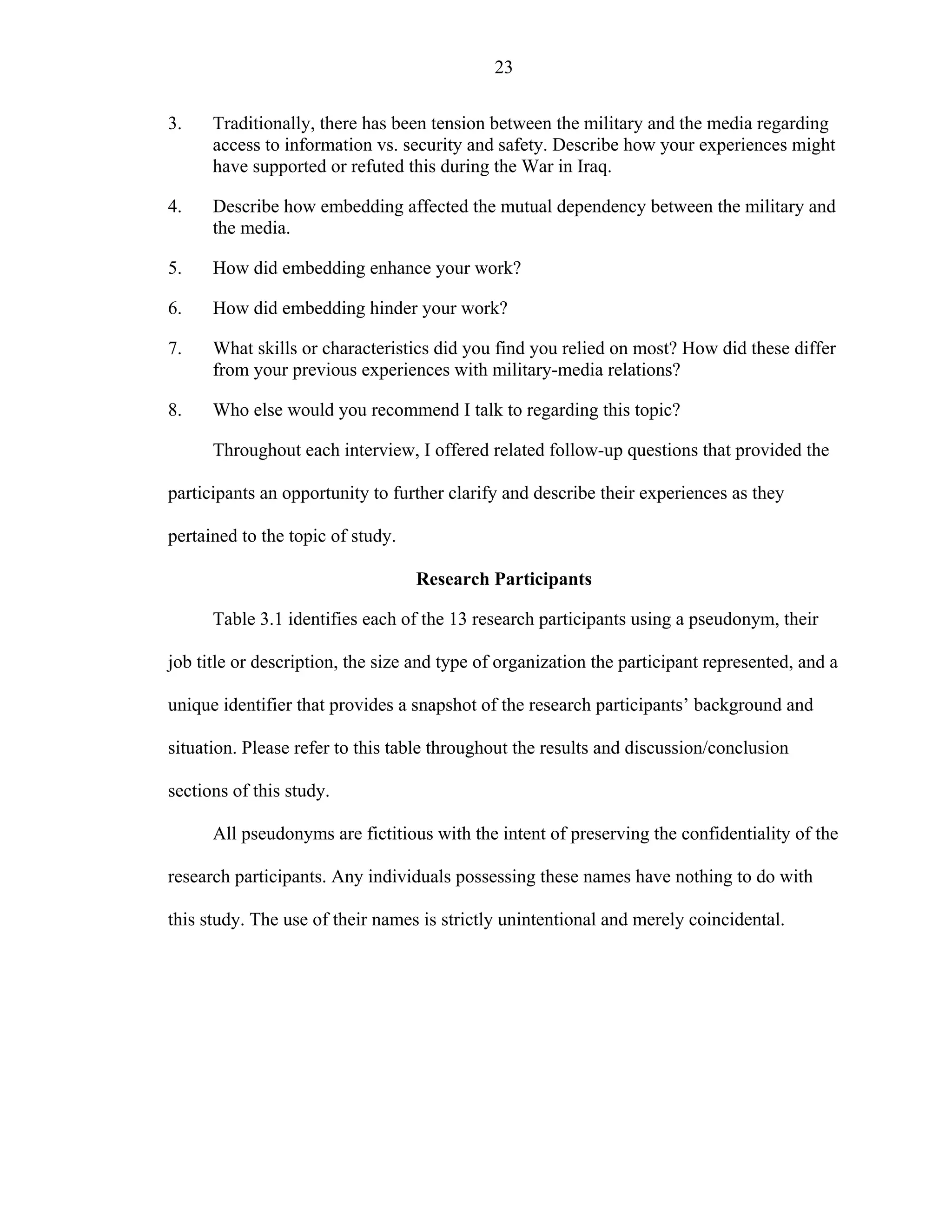 23
3. Traditionally, there has been tension between the military and the media regarding
access to information vs. security and safety. Describe how your experiences might
have supported or refuted this during the War in Iraq.
4. Describe how embedding affected the mutual dependency between the military and
the media.
5. How did embedding enhance your work?
6. How did embedding hinder your work?
7. What skills or characteristics did you find you relied on most? How did these differ
from your previous experiences with military-media relations?
8. Who else would you recommend I talk to regarding this topic?
Throughout each interview, I offered related follow-up questions that provided the
participants an opportunity to further clarify and describe their experiences as they
pertained to the topic of study.
Research Participants
Table 3.1 identifies each of the 13 research participants using a pseudonym, their
job title or description, the size and type of organization the participant represented, and a
unique identifier that provides a snapshot of the research participants’ background and
situation. Please refer to this table throughout the results and discussion/conclusion
sections of this study.
All pseudonyms are fictitious with the intent of preserving the confidentiality of the
research participants. Any individuals possessing these names have nothing to do with
this study. The use of their names is strictly unintentional and merely coincidental.
 