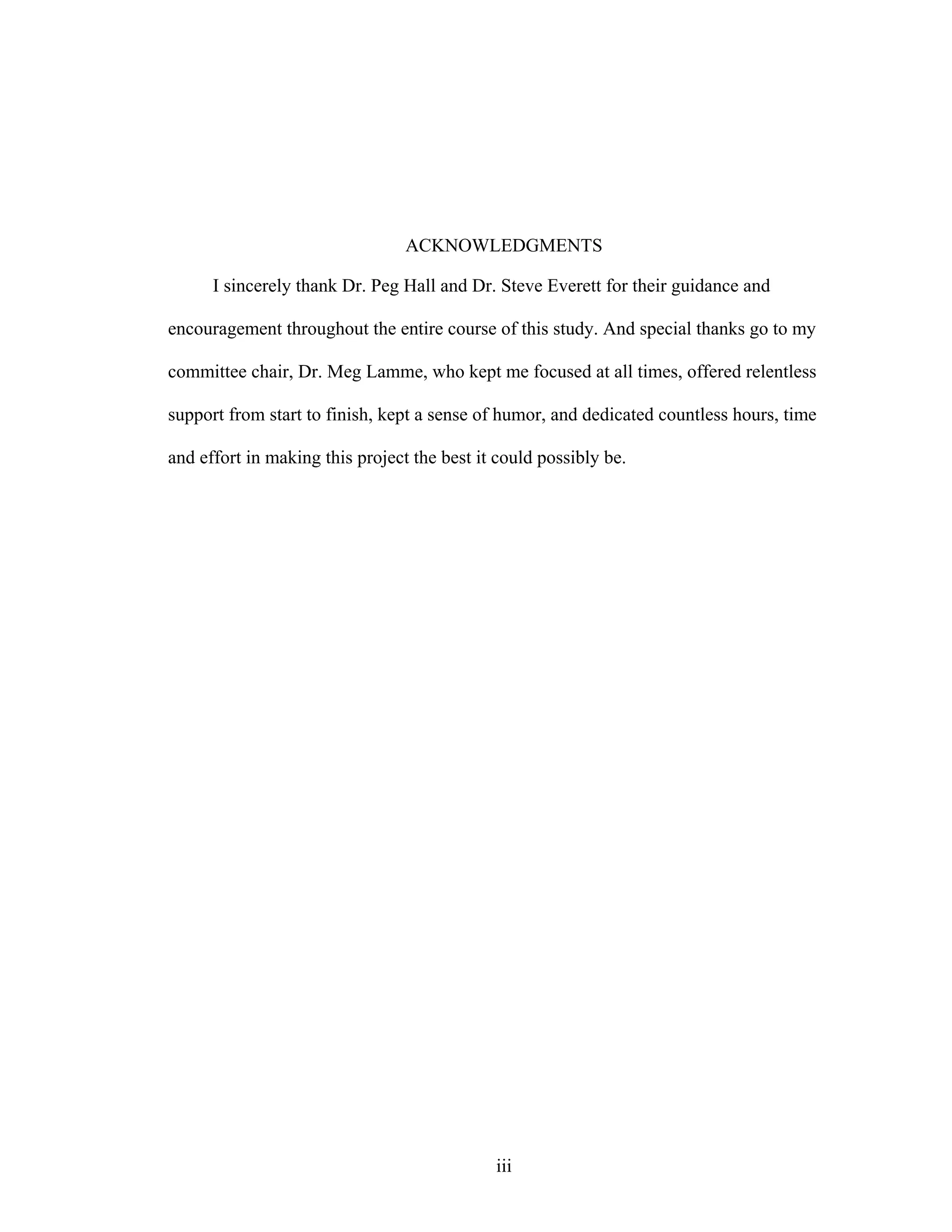 iii
ACKNOWLEDGMENTS
I sincerely thank Dr. Peg Hall and Dr. Steve Everett for their guidance and
encouragement throughout the entire course of this study. And special thanks go to my
committee chair, Dr. Meg Lamme, who kept me focused at all times, offered relentless
support from start to finish, kept a sense of humor, and dedicated countless hours, time
and effort in making this project the best it could possibly be.
 