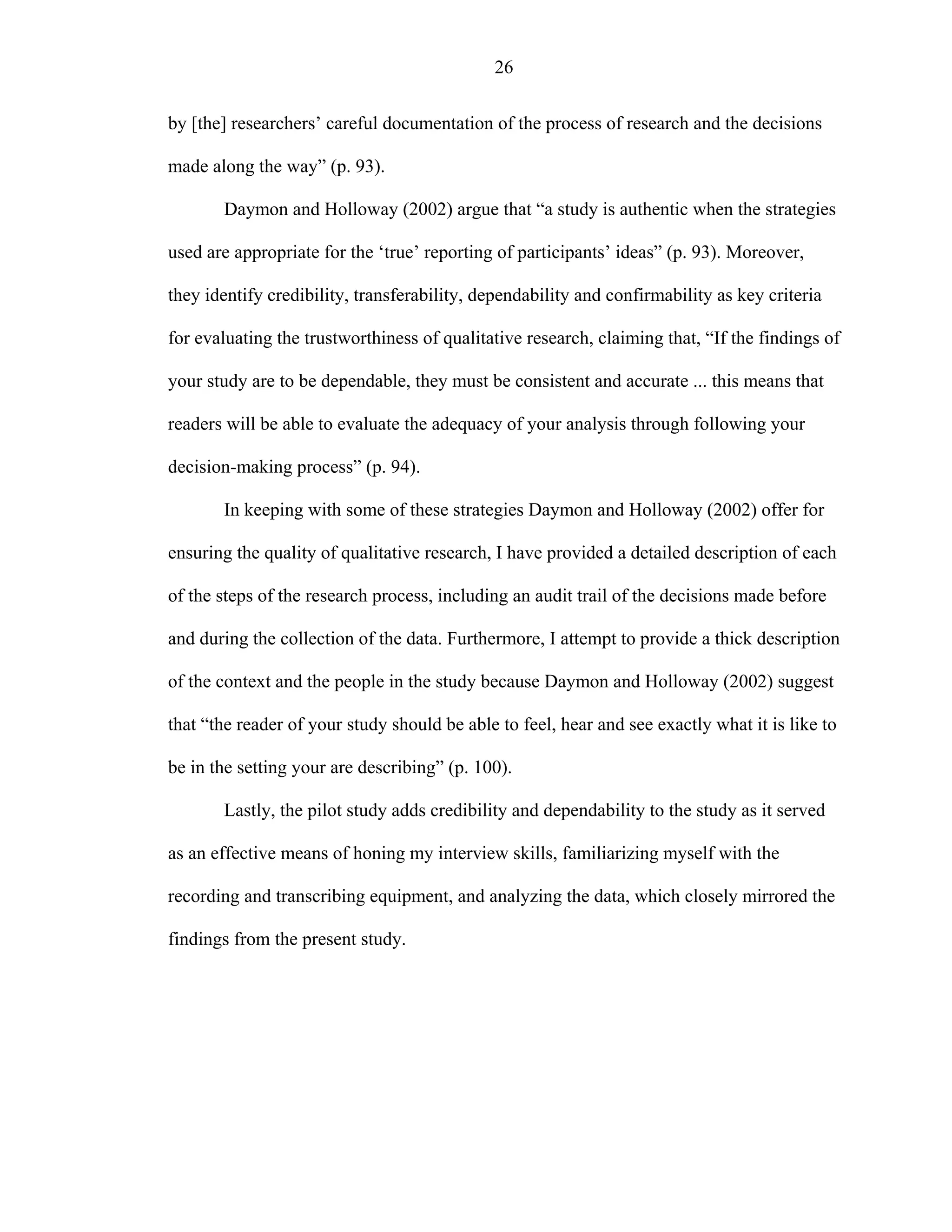 26
by [the] researchers’ careful documentation of the process of research and the decisions
made along the way” (p. 93).
Daymon and Holloway (2002) argue that “a study is authentic when the strategies
used are appropriate for the ‘true’ reporting of participants’ ideas” (p. 93). Moreover,
they identify credibility, transferability, dependability and confirmability as key criteria
for evaluating the trustworthiness of qualitative research, claiming that, “If the findings of
your study are to be dependable, they must be consistent and accurate ... this means that
readers will be able to evaluate the adequacy of your analysis through following your
decision-making process” (p. 94).
In keeping with some of these strategies Daymon and Holloway (2002) offer for
ensuring the quality of qualitative research, I have provided a detailed description of each
of the steps of the research process, including an audit trail of the decisions made before
and during the collection of the data. Furthermore, I attempt to provide a thick description
of the context and the people in the study because Daymon and Holloway (2002) suggest
that “the reader of your study should be able to feel, hear and see exactly what it is like to
be in the setting your are describing” (p. 100).
Lastly, the pilot study adds credibility and dependability to the study as it served
as an effective means of honing my interview skills, familiarizing myself with the
recording and transcribing equipment, and analyzing the data, which closely mirrored the
findings from the present study.
 
