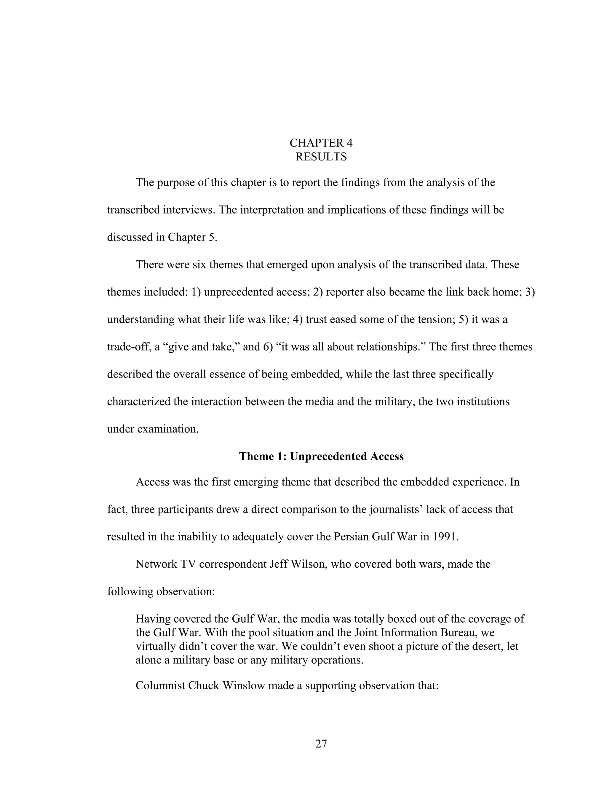 27
CHAPTER 4
RESULTS
The purpose of this chapter is to report the findings from the analysis of the
transcribed interviews. The interpretation and implications of these findings will be
discussed in Chapter 5.
There were six themes that emerged upon analysis of the transcribed data. These
themes included: 1) unprecedented access; 2) reporter also became the link back home; 3)
understanding what their life was like; 4) trust eased some of the tension; 5) it was a
trade-off, a “give and take,” and 6) “it was all about relationships.” The first three themes
described the overall essence of being embedded, while the last three specifically
characterized the interaction between the media and the military, the two institutions
under examination.
Theme 1: Unprecedented Access
Access was the first emerging theme that described the embedded experience. In
fact, three participants drew a direct comparison to the journalists’ lack of access that
resulted in the inability to adequately cover the Persian Gulf War in 1991.
Network TV correspondent Jeff Wilson, who covered both wars, made the
following observation:
Having covered the Gulf War, the media was totally boxed out of the coverage of
the Gulf War. With the pool situation and the Joint Information Bureau, we
virtually didn’t cover the war. We couldn’t even shoot a picture of the desert, let
alone a military base or any military operations.
Columnist Chuck Winslow made a supporting observation that:
 