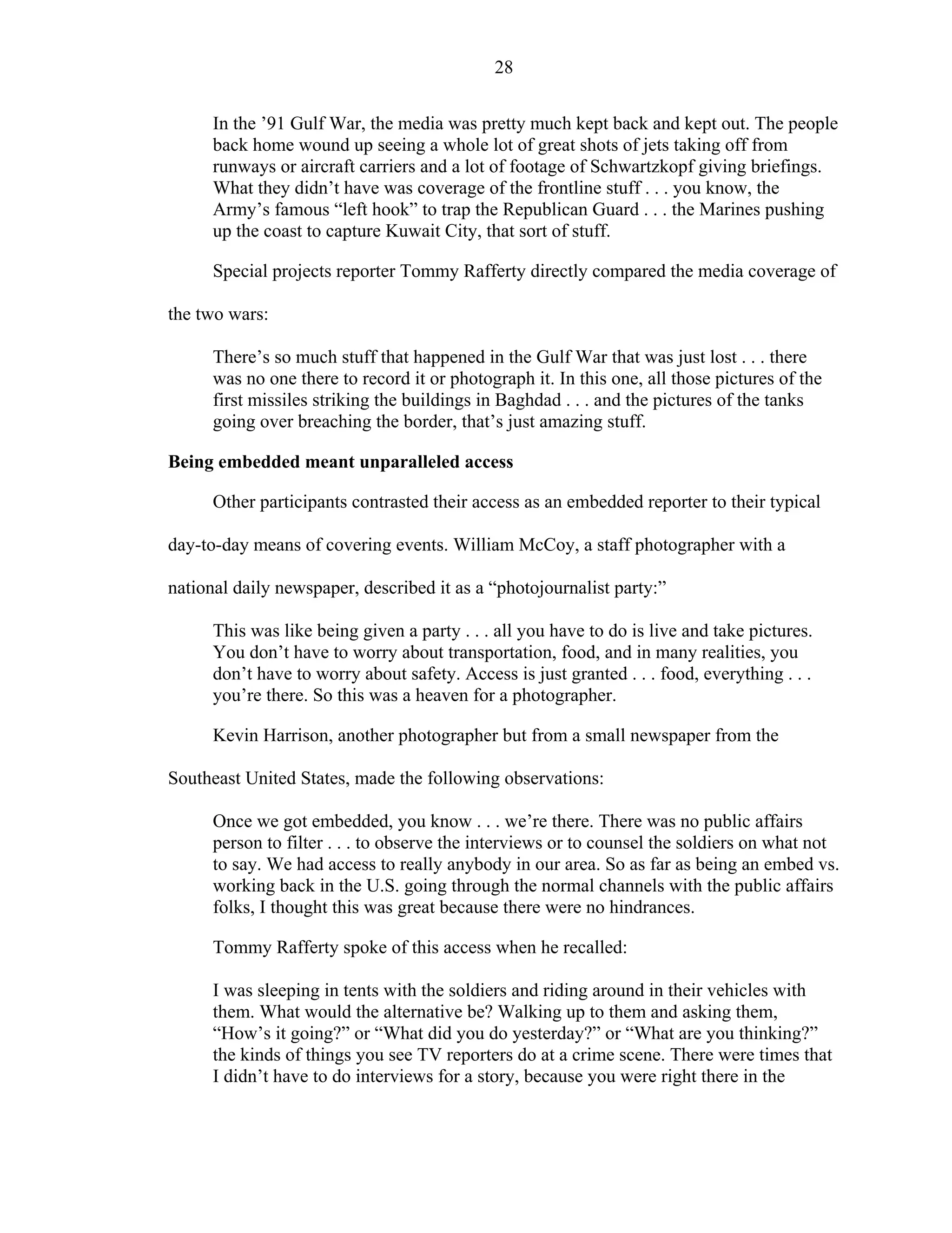 28
In the ’91 Gulf War, the media was pretty much kept back and kept out. The people
back home wound up seeing a whole lot of great shots of jets taking off from
runways or aircraft carriers and a lot of footage of Schwartzkopf giving briefings.
What they didn’t have was coverage of the frontline stuff . . . you know, the
Army’s famous “left hook” to trap the Republican Guard . . . the Marines pushing
up the coast to capture Kuwait City, that sort of stuff.
Special projects reporter Tommy Rafferty directly compared the media coverage of
the two wars:
There’s so much stuff that happened in the Gulf War that was just lost . . . there
was no one there to record it or photograph it. In this one, all those pictures of the
first missiles striking the buildings in Baghdad . . . and the pictures of the tanks
going over breaching the border, that’s just amazing stuff.
Being embedded meant unparalleled access
Other participants contrasted their access as an embedded reporter to their typical
day-to-day means of covering events. William McCoy, a staff photographer with a
national daily newspaper, described it as a “photojournalist party:”
This was like being given a party . . . all you have to do is live and take pictures.
You don’t have to worry about transportation, food, and in many realities, you
don’t have to worry about safety. Access is just granted . . . food, everything . . .
you’re there. So this was a heaven for a photographer.
Kevin Harrison, another photographer but from a small newspaper from the
Southeast United States, made the following observations:
Once we got embedded, you know . . . we’re there. There was no public affairs
person to filter . . . to observe the interviews or to counsel the soldiers on what not
to say. We had access to really anybody in our area. So as far as being an embed vs.
working back in the U.S. going through the normal channels with the public affairs
folks, I thought this was great because there were no hindrances.
Tommy Rafferty spoke of this access when he recalled:
I was sleeping in tents with the soldiers and riding around in their vehicles with
them. What would the alternative be? Walking up to them and asking them,
“How’s it going?” or “What did you do yesterday?” or “What are you thinking?”
the kinds of things you see TV reporters do at a crime scene. There were times that
I didn’t have to do interviews for a story, because you were right there in the
 