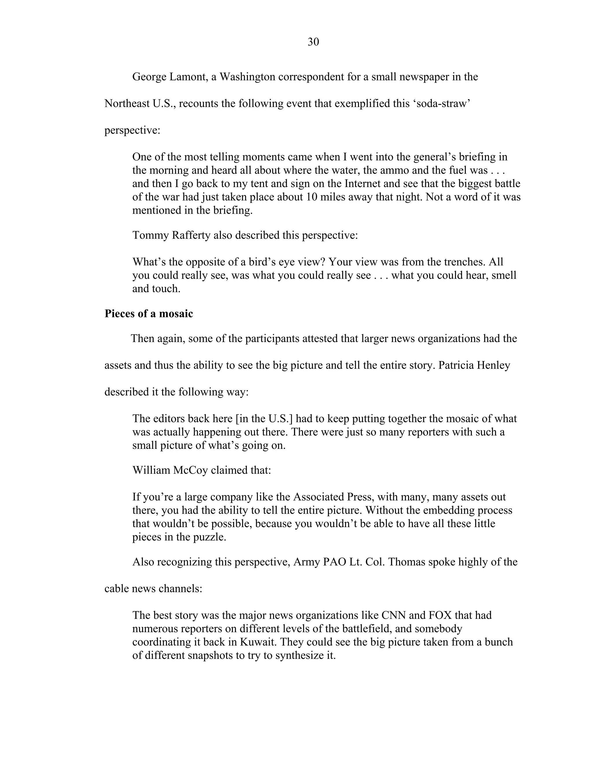 30
George Lamont, a Washington correspondent for a small newspaper in the
Northeast U.S., recounts the following event that exemplified this ‘soda-straw’
perspective:
One of the most telling moments came when I went into the general’s briefing in
the morning and heard all about where the water, the ammo and the fuel was . . .
and then I go back to my tent and sign on the Internet and see that the biggest battle
of the war had just taken place about 10 miles away that night. Not a word of it was
mentioned in the briefing.
Tommy Rafferty also described this perspective:
What’s the opposite of a bird’s eye view? Your view was from the trenches. All
you could really see, was what you could really see . . . what you could hear, smell
and touch.
Pieces of a mosaic
Then again, some of the participants attested that larger news organizations had the
assets and thus the ability to see the big picture and tell the entire story. Patricia Henley
described it the following way:
The editors back here [in the U.S.] had to keep putting together the mosaic of what
was actually happening out there. There were just so many reporters with such a
small picture of what’s going on.
William McCoy claimed that:
If you’re a large company like the Associated Press, with many, many assets out
there, you had the ability to tell the entire picture. Without the embedding process
that wouldn’t be possible, because you wouldn’t be able to have all these little
pieces in the puzzle.
Also recognizing this perspective, Army PAO Lt. Col. Thomas spoke highly of the
cable news channels:
The best story was the major news organizations like CNN and FOX that had
numerous reporters on different levels of the battlefield, and somebody
coordinating it back in Kuwait. They could see the big picture taken from a bunch
of different snapshots to try to synthesize it.
 