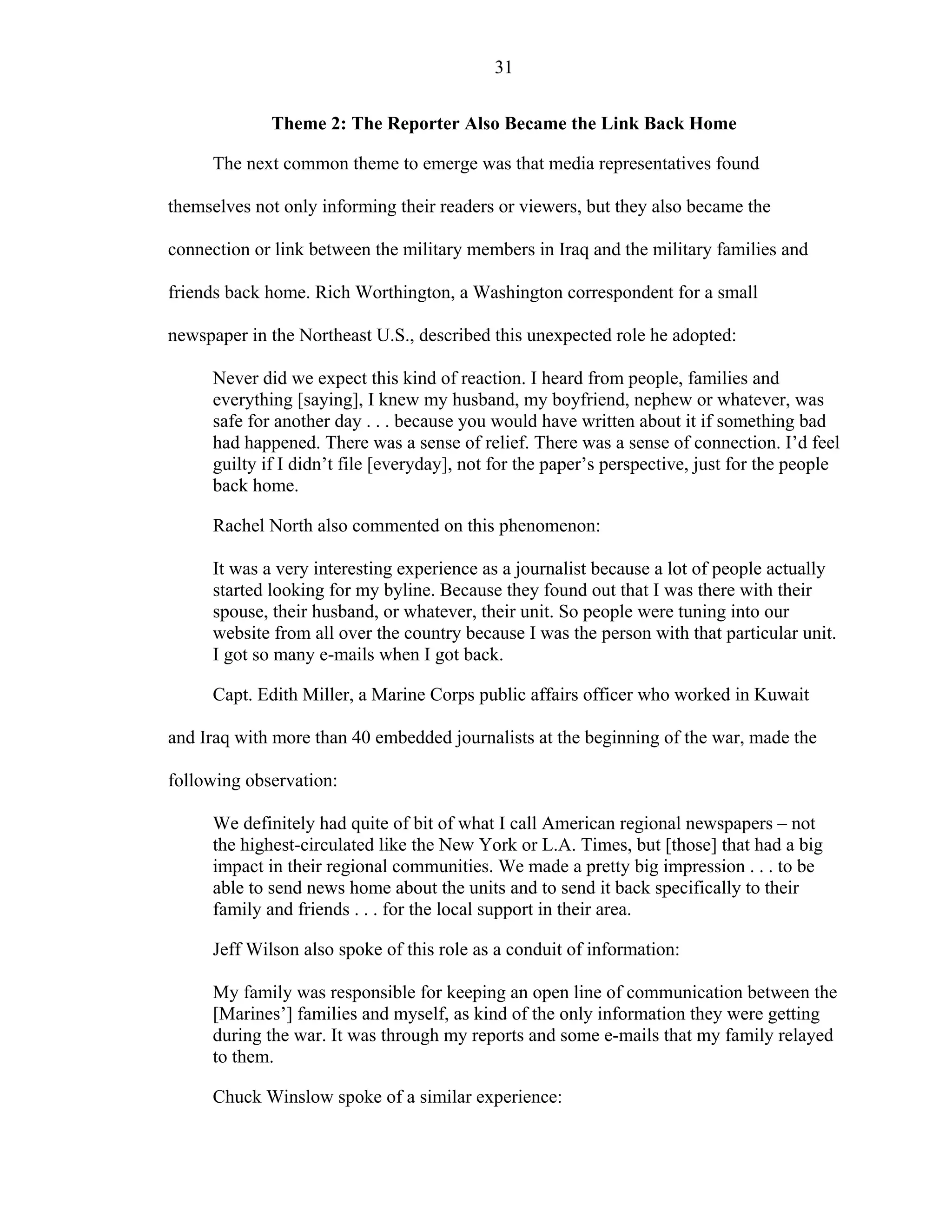 31
Theme 2: The Reporter Also Became the Link Back Home
The next common theme to emerge was that media representatives found
themselves not only informing their readers or viewers, but they also became the
connection or link between the military members in Iraq and the military families and
friends back home. Rich Worthington, a Washington correspondent for a small
newspaper in the Northeast U.S., described this unexpected role he adopted:
Never did we expect this kind of reaction. I heard from people, families and
everything [saying], I knew my husband, my boyfriend, nephew or whatever, was
safe for another day . . . because you would have written about it if something bad
had happened. There was a sense of relief. There was a sense of connection. I’d feel
guilty if I didn’t file [everyday], not for the paper’s perspective, just for the people
back home.
Rachel North also commented on this phenomenon:
It was a very interesting experience as a journalist because a lot of people actually
started looking for my byline. Because they found out that I was there with their
spouse, their husband, or whatever, their unit. So people were tuning into our
website from all over the country because I was the person with that particular unit.
I got so many e-mails when I got back.
Capt. Edith Miller, a Marine Corps public affairs officer who worked in Kuwait
and Iraq with more than 40 embedded journalists at the beginning of the war, made the
following observation:
We definitely had quite of bit of what I call American regional newspapers – not
the highest-circulated like the New York or L.A. Times, but [those] that had a big
impact in their regional communities. We made a pretty big impression . . . to be
able to send news home about the units and to send it back specifically to their
family and friends . . . for the local support in their area.
Jeff Wilson also spoke of this role as a conduit of information:
My family was responsible for keeping an open line of communication between the
[Marines’] families and myself, as kind of the only information they were getting
during the war. It was through my reports and some e-mails that my family relayed
to them.
Chuck Winslow spoke of a similar experience:
 