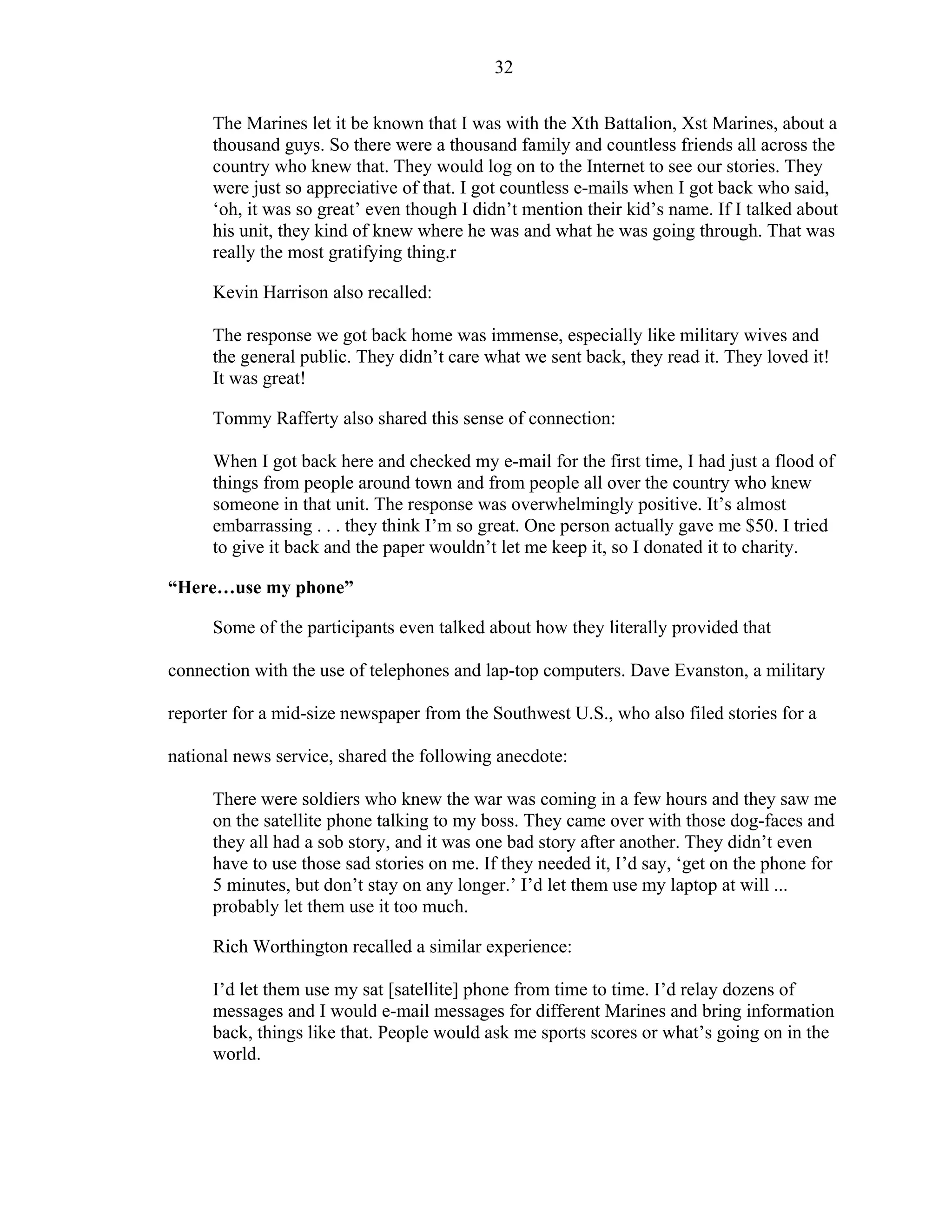 32
The Marines let it be known that I was with the Xth Battalion, Xst Marines, about a
thousand guys. So there were a thousand family and countless friends all across the
country who knew that. They would log on to the Internet to see our stories. They
were just so appreciative of that. I got countless e-mails when I got back who said,
‘oh, it was so great’ even though I didn’t mention their kid’s name. If I talked about
his unit, they kind of knew where he was and what he was going through. That was
really the most gratifying thing.r
Kevin Harrison also recalled:
The response we got back home was immense, especially like military wives and
the general public. They didn’t care what we sent back, they read it. They loved it!
It was great!
Tommy Rafferty also shared this sense of connection:
When I got back here and checked my e-mail for the first time, I had just a flood of
things from people around town and from people all over the country who knew
someone in that unit. The response was overwhelmingly positive. It’s almost
embarrassing . . . they think I’m so great. One person actually gave me $50. I tried
to give it back and the paper wouldn’t let me keep it, so I donated it to charity.
“Here…use my phone”
Some of the participants even talked about how they literally provided that
connection with the use of telephones and lap-top computers. Dave Evanston, a military
reporter for a mid-size newspaper from the Southwest U.S., who also filed stories for a
national news service, shared the following anecdote:
There were soldiers who knew the war was coming in a few hours and they saw me
on the satellite phone talking to my boss. They came over with those dog-faces and
they all had a sob story, and it was one bad story after another. They didn’t even
have to use those sad stories on me. If they needed it, I’d say, ‘get on the phone for
5 minutes, but don’t stay on any longer.’ I’d let them use my laptop at will ...
probably let them use it too much.
Rich Worthington recalled a similar experience:
I’d let them use my sat [satellite] phone from time to time. I’d relay dozens of
messages and I would e-mail messages for different Marines and bring information
back, things like that. People would ask me sports scores or what’s going on in the
world.
 