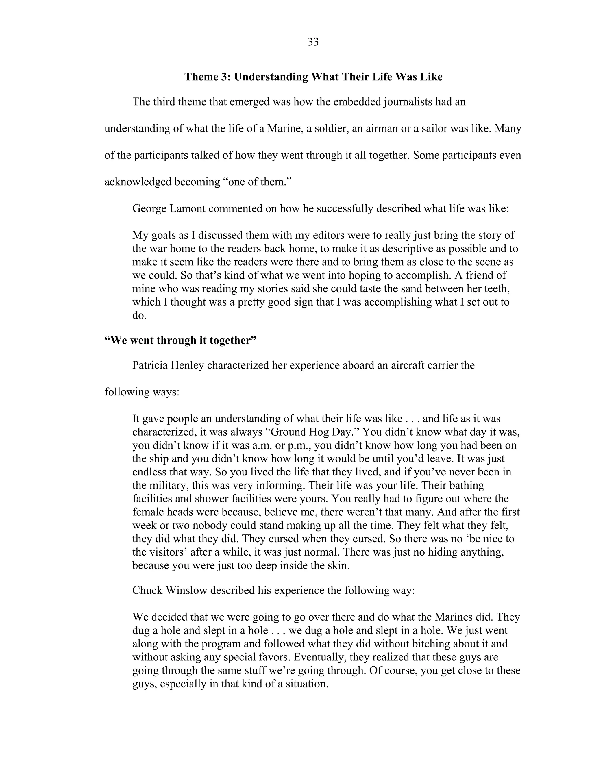 33
Theme 3: Understanding What Their Life Was Like
The third theme that emerged was how the embedded journalists had an
understanding of what the life of a Marine, a soldier, an airman or a sailor was like. Many
of the participants talked of how they went through it all together. Some participants even
acknowledged becoming “one of them.”
George Lamont commented on how he successfully described what life was like:
My goals as I discussed them with my editors were to really just bring the story of
the war home to the readers back home, to make it as descriptive as possible and to
make it seem like the readers were there and to bring them as close to the scene as
we could. So that’s kind of what we went into hoping to accomplish. A friend of
mine who was reading my stories said she could taste the sand between her teeth,
which I thought was a pretty good sign that I was accomplishing what I set out to
do.
“We went through it together”
Patricia Henley characterized her experience aboard an aircraft carrier the
following ways:
It gave people an understanding of what their life was like . . . and life as it was
characterized, it was always “Ground Hog Day.” You didn’t know what day it was,
you didn’t know if it was a.m. or p.m., you didn’t know how long you had been on
the ship and you didn’t know how long it would be until you’d leave. It was just
endless that way. So you lived the life that they lived, and if you’ve never been in
the military, this was very informing. Their life was your life. Their bathing
facilities and shower facilities were yours. You really had to figure out where the
female heads were because, believe me, there weren’t that many. And after the first
week or two nobody could stand making up all the time. They felt what they felt,
they did what they did. They cursed when they cursed. So there was no ‘be nice to
the visitors’ after a while, it was just normal. There was just no hiding anything,
because you were just too deep inside the skin.
Chuck Winslow described his experience the following way:
We decided that we were going to go over there and do what the Marines did. They
dug a hole and slept in a hole . . . we dug a hole and slept in a hole. We just went
along with the program and followed what they did without bitching about it and
without asking any special favors. Eventually, they realized that these guys are
going through the same stuff we’re going through. Of course, you get close to these
guys, especially in that kind of a situation.
 