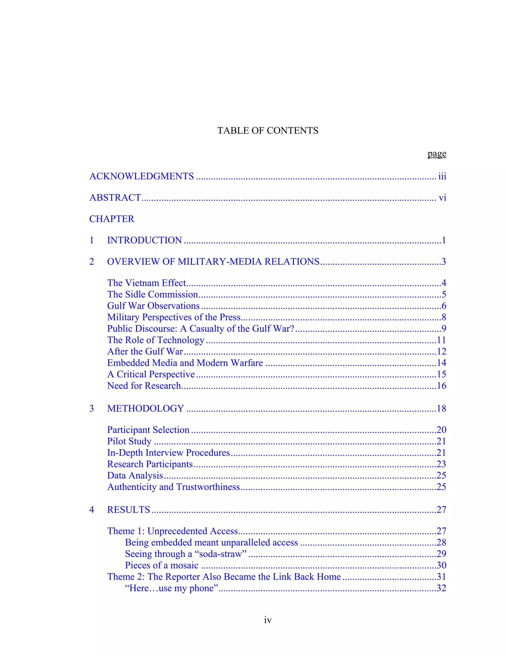 iv
TABLE OF CONTENTS
page
ACKNOWLEDGMENTS ................................................................................................. iii
ABSTRACT....................................................................................................................... vi
CHAPTER
1 INTRODUCTION........................................................................................................1
2 OVERVIEW OF MILITARY-MEDIA RELATIONS.................................................3
The Vietnam Effect.......................................................................................................4
The Sidle Commission..................................................................................................5
Gulf War Observations.................................................................................................6
Military Perspectives of the Press.................................................................................8
Public Discourse: A Casualty of the Gulf War?...........................................................9
The Role of Technology.............................................................................................11
After the Gulf War......................................................................................................12
Embedded Media and Modern Warfare .....................................................................14
A Critical Perspective.................................................................................................15
Need for Research.......................................................................................................16
3 METHODOLOGY .....................................................................................................18
Participant Selection...................................................................................................20
Pilot Study ..................................................................................................................21
In-Depth Interview Procedures...................................................................................21
Research Participants..................................................................................................23
Data Analysis..............................................................................................................25
Authenticity and Trustworthiness...............................................................................25
4 RESULTS...................................................................................................................27
Theme 1: Unprecedented Access................................................................................27
Being embedded meant unparalleled access .......................................................28
Seeing through a “soda-straw” ............................................................................29
Pieces of a mosaic ...............................................................................................30
Theme 2: The Reporter Also Became the Link Back Home......................................31
“Here…use my phone”........................................................................................32
 