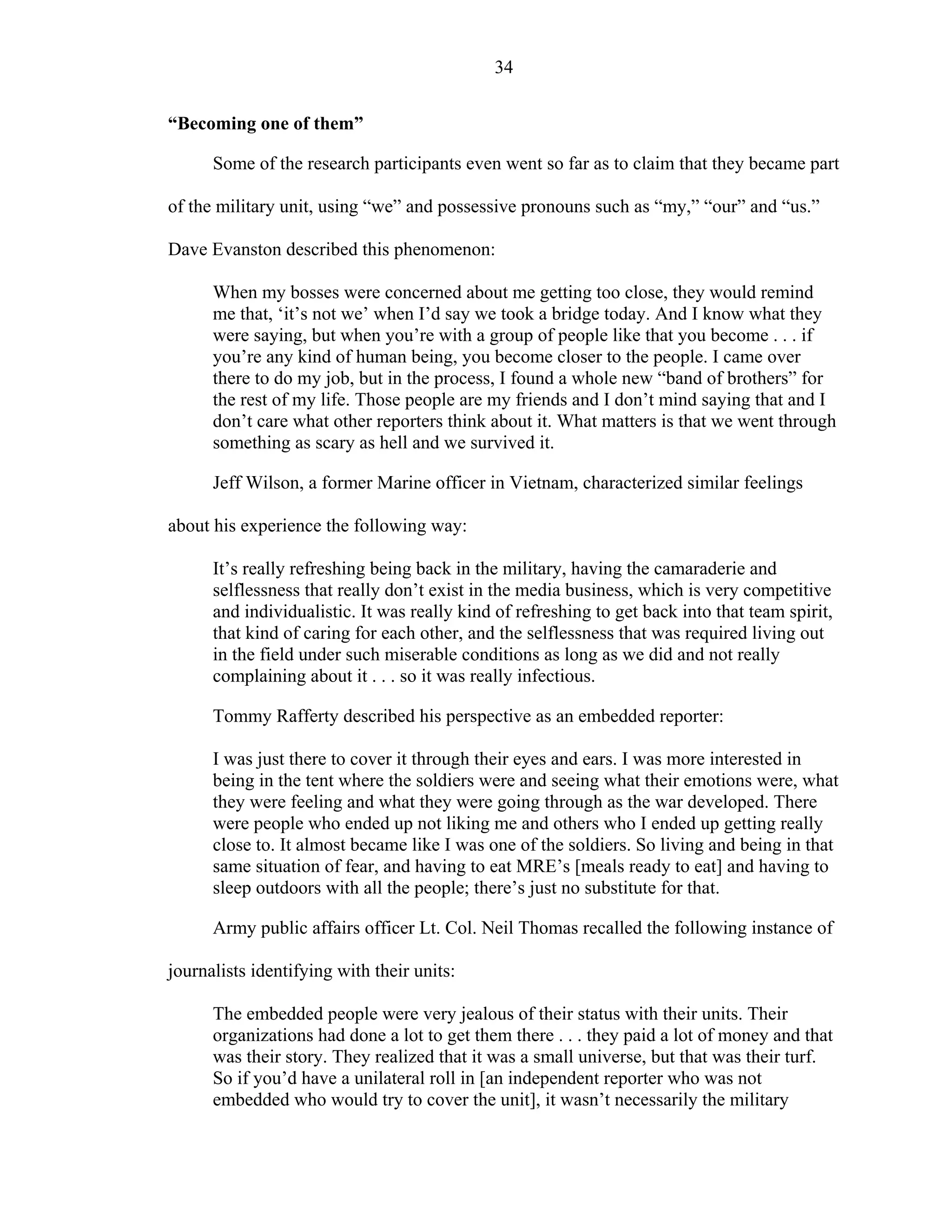 34
“Becoming one of them”
Some of the research participants even went so far as to claim that they became part
of the military unit, using “we” and possessive pronouns such as “my,” “our” and “us.”
Dave Evanston described this phenomenon:
When my bosses were concerned about me getting too close, they would remind
me that, ‘it’s not we’ when I’d say we took a bridge today. And I know what they
were saying, but when you’re with a group of people like that you become . . . if
you’re any kind of human being, you become closer to the people. I came over
there to do my job, but in the process, I found a whole new “band of brothers” for
the rest of my life. Those people are my friends and I don’t mind saying that and I
don’t care what other reporters think about it. What matters is that we went through
something as scary as hell and we survived it.
Jeff Wilson, a former Marine officer in Vietnam, characterized similar feelings
about his experience the following way:
It’s really refreshing being back in the military, having the camaraderie and
selflessness that really don’t exist in the media business, which is very competitive
and individualistic. It was really kind of refreshing to get back into that team spirit,
that kind of caring for each other, and the selflessness that was required living out
in the field under such miserable conditions as long as we did and not really
complaining about it . . . so it was really infectious.
Tommy Rafferty described his perspective as an embedded reporter:
I was just there to cover it through their eyes and ears. I was more interested in
being in the tent where the soldiers were and seeing what their emotions were, what
they were feeling and what they were going through as the war developed. There
were people who ended up not liking me and others who I ended up getting really
close to. It almost became like I was one of the soldiers. So living and being in that
same situation of fear, and having to eat MRE’s [meals ready to eat] and having to
sleep outdoors with all the people; there’s just no substitute for that.
Army public affairs officer Lt. Col. Neil Thomas recalled the following instance of
journalists identifying with their units:
The embedded people were very jealous of their status with their units. Their
organizations had done a lot to get them there . . . they paid a lot of money and that
was their story. They realized that it was a small universe, but that was their turf.
So if you’d have a unilateral roll in [an independent reporter who was not
embedded who would try to cover the unit], it wasn’t necessarily the military
 