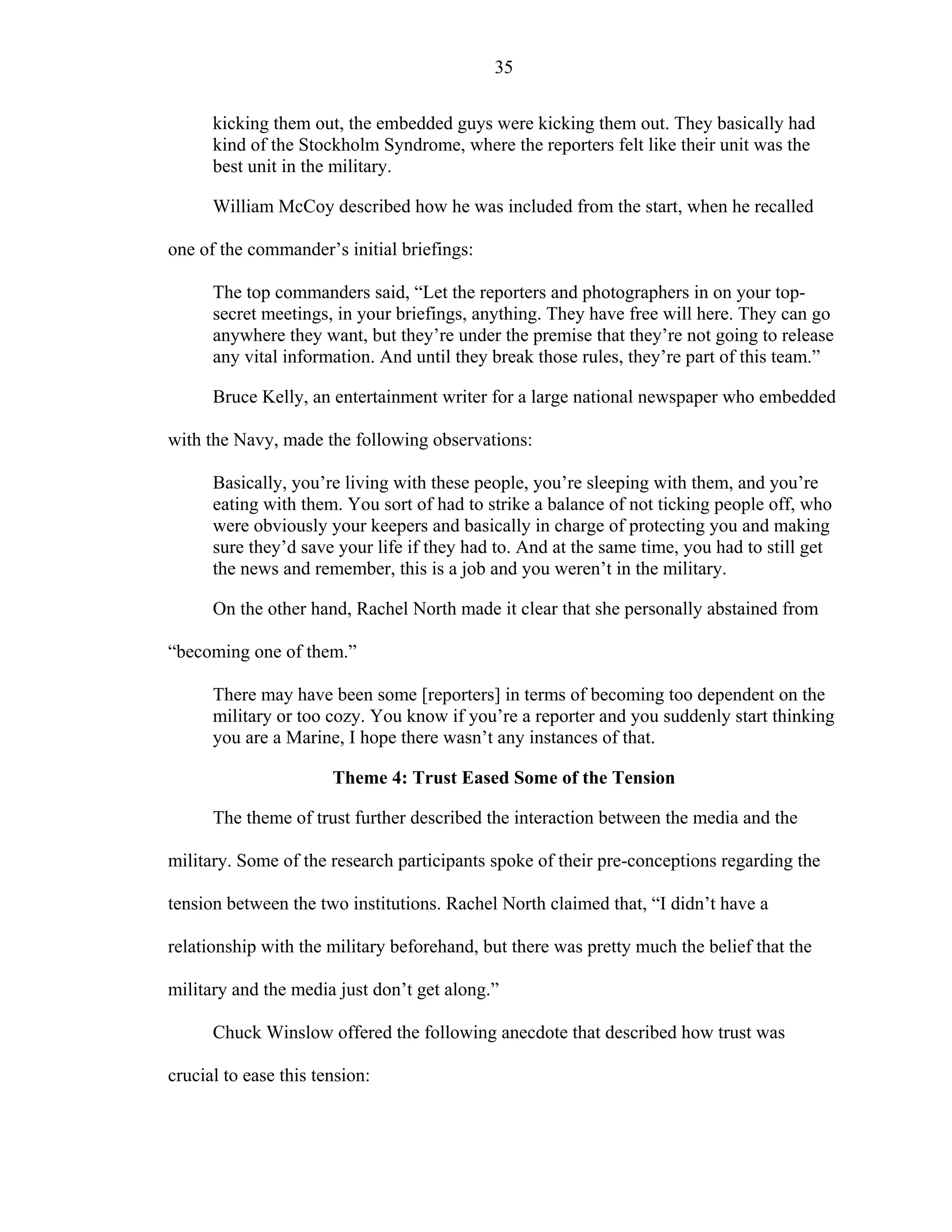 35
kicking them out, the embedded guys were kicking them out. They basically had
kind of the Stockholm Syndrome, where the reporters felt like their unit was the
best unit in the military.
William McCoy described how he was included from the start, when he recalled
one of the commander’s initial briefings:
The top commanders said, “Let the reporters and photographers in on your top-
secret meetings, in your briefings, anything. They have free will here. They can go
anywhere they want, but they’re under the premise that they’re not going to release
any vital information. And until they break those rules, they’re part of this team.”
Bruce Kelly, an entertainment writer for a large national newspaper who embedded
with the Navy, made the following observations:
Basically, you’re living with these people, you’re sleeping with them, and you’re
eating with them. You sort of had to strike a balance of not ticking people off, who
were obviously your keepers and basically in charge of protecting you and making
sure they’d save your life if they had to. And at the same time, you had to still get
the news and remember, this is a job and you weren’t in the military.
On the other hand, Rachel North made it clear that she personally abstained from
“becoming one of them.”
There may have been some [reporters] in terms of becoming too dependent on the
military or too cozy. You know if you’re a reporter and you suddenly start thinking
you are a Marine, I hope there wasn’t any instances of that.
Theme 4: Trust Eased Some of the Tension
The theme of trust further described the interaction between the media and the
military. Some of the research participants spoke of their pre-conceptions regarding the
tension between the two institutions. Rachel North claimed that, “I didn’t have a
relationship with the military beforehand, but there was pretty much the belief that the
military and the media just don’t get along.”
Chuck Winslow offered the following anecdote that described how trust was
crucial to ease this tension:
 