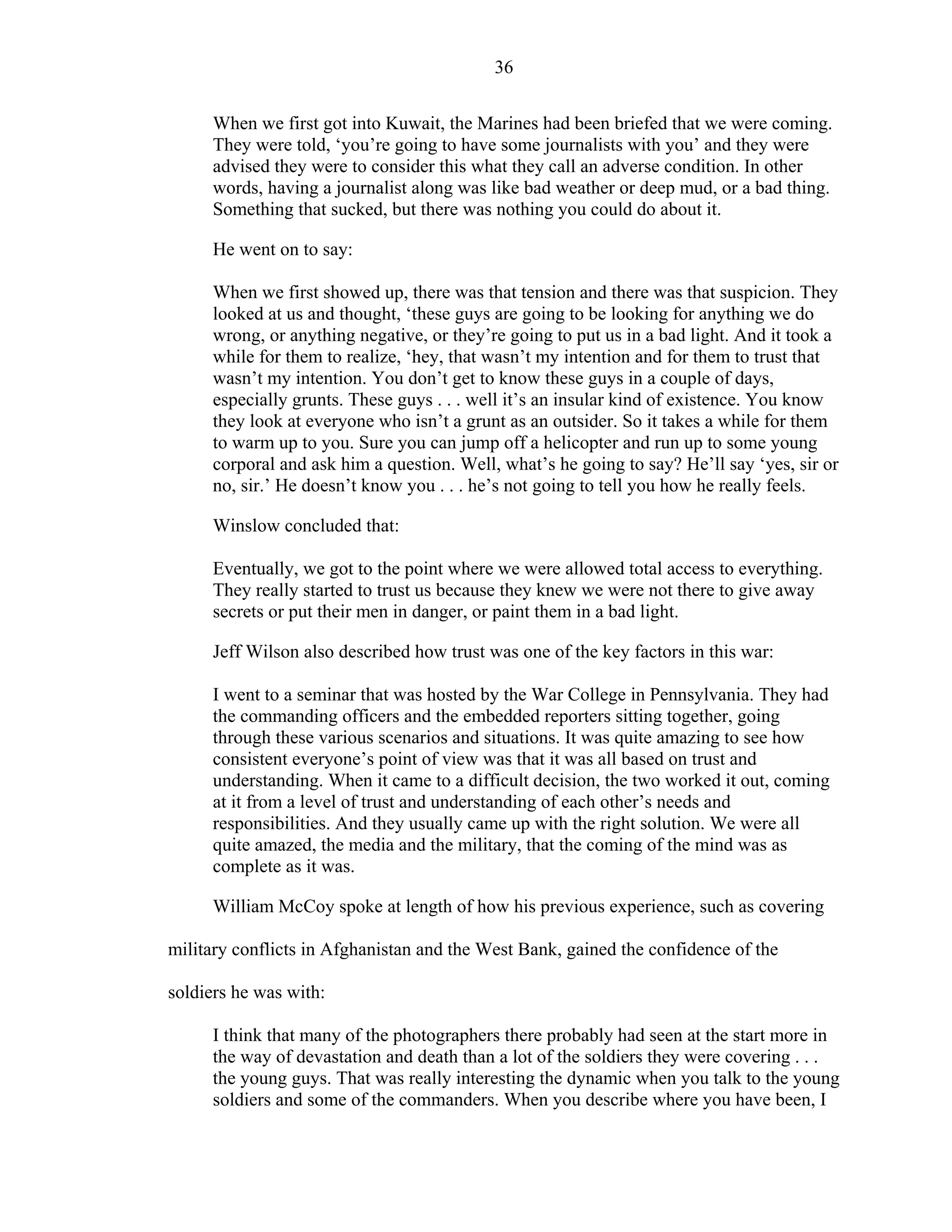 36
When we first got into Kuwait, the Marines had been briefed that we were coming.
They were told, ‘you’re going to have some journalists with you’ and they were
advised they were to consider this what they call an adverse condition. In other
words, having a journalist along was like bad weather or deep mud, or a bad thing.
Something that sucked, but there was nothing you could do about it.
He went on to say:
When we first showed up, there was that tension and there was that suspicion. They
looked at us and thought, ‘these guys are going to be looking for anything we do
wrong, or anything negative, or they’re going to put us in a bad light. And it took a
while for them to realize, ‘hey, that wasn’t my intention and for them to trust that
wasn’t my intention. You don’t get to know these guys in a couple of days,
especially grunts. These guys . . . well it’s an insular kind of existence. You know
they look at everyone who isn’t a grunt as an outsider. So it takes a while for them
to warm up to you. Sure you can jump off a helicopter and run up to some young
corporal and ask him a question. Well, what’s he going to say? He’ll say ‘yes, sir or
no, sir.’ He doesn’t know you . . . he’s not going to tell you how he really feels.
Winslow concluded that:
Eventually, we got to the point where we were allowed total access to everything.
They really started to trust us because they knew we were not there to give away
secrets or put their men in danger, or paint them in a bad light.
Jeff Wilson also described how trust was one of the key factors in this war:
I went to a seminar that was hosted by the War College in Pennsylvania. They had
the commanding officers and the embedded reporters sitting together, going
through these various scenarios and situations. It was quite amazing to see how
consistent everyone’s point of view was that it was all based on trust and
understanding. When it came to a difficult decision, the two worked it out, coming
at it from a level of trust and understanding of each other’s needs and
responsibilities. And they usually came up with the right solution. We were all
quite amazed, the media and the military, that the coming of the mind was as
complete as it was.
William McCoy spoke at length of how his previous experience, such as covering
military conflicts in Afghanistan and the West Bank, gained the confidence of the
soldiers he was with:
I think that many of the photographers there probably had seen at the start more in
the way of devastation and death than a lot of the soldiers they were covering . . .
the young guys. That was really interesting the dynamic when you talk to the young
soldiers and some of the commanders. When you describe where you have been, I
 