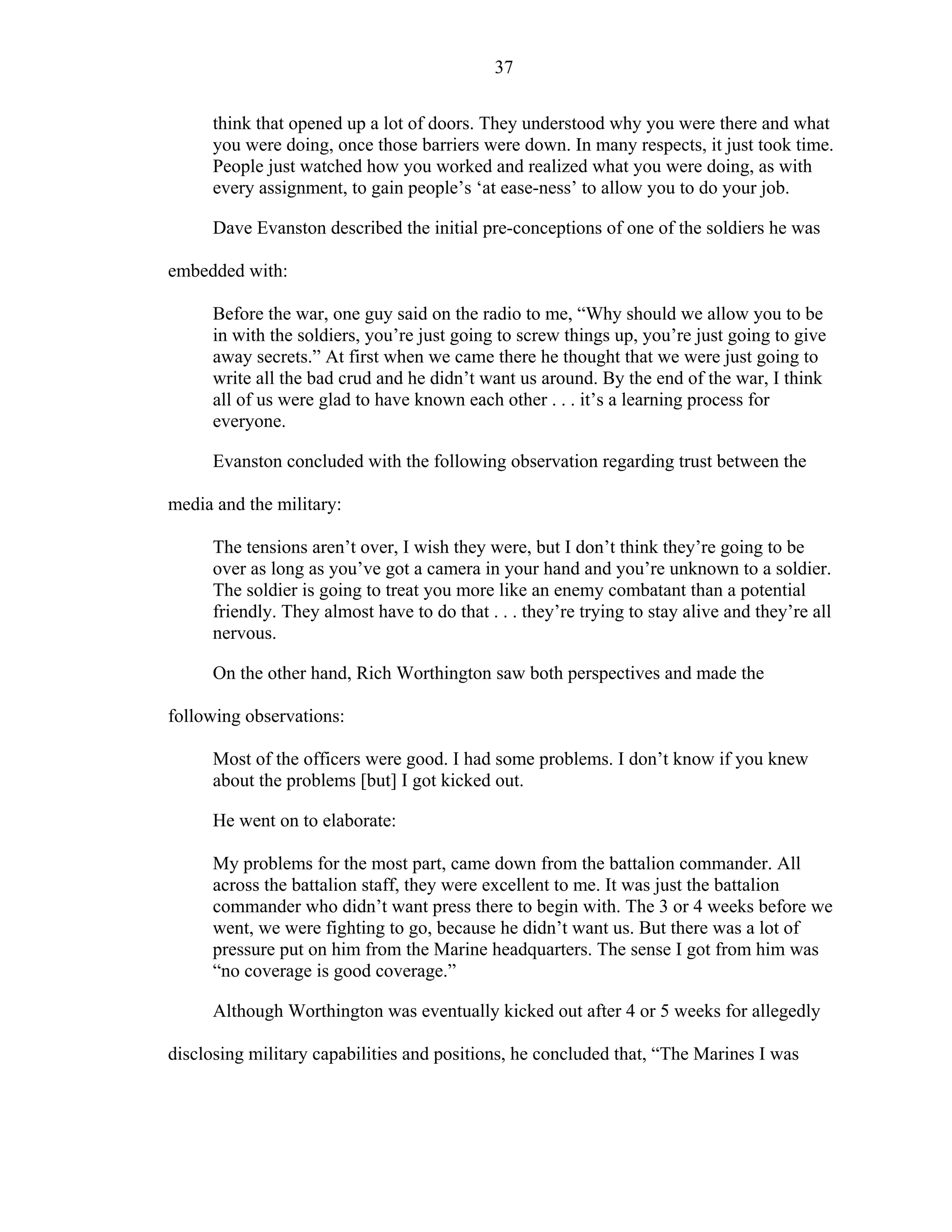 37
think that opened up a lot of doors. They understood why you were there and what
you were doing, once those barriers were down. In many respects, it just took time.
People just watched how you worked and realized what you were doing, as with
every assignment, to gain people’s ‘at ease-ness’ to allow you to do your job.
Dave Evanston described the initial pre-conceptions of one of the soldiers he was
embedded with:
Before the war, one guy said on the radio to me, “Why should we allow you to be
in with the soldiers, you’re just going to screw things up, you’re just going to give
away secrets.” At first when we came there he thought that we were just going to
write all the bad crud and he didn’t want us around. By the end of the war, I think
all of us were glad to have known each other . . . it’s a learning process for
everyone.
Evanston concluded with the following observation regarding trust between the
media and the military:
The tensions aren’t over, I wish they were, but I don’t think they’re going to be
over as long as you’ve got a camera in your hand and you’re unknown to a soldier.
The soldier is going to treat you more like an enemy combatant than a potential
friendly. They almost have to do that . . . they’re trying to stay alive and they’re all
nervous.
On the other hand, Rich Worthington saw both perspectives and made the
following observations:
Most of the officers were good. I had some problems. I don’t know if you knew
about the problems [but] I got kicked out.
He went on to elaborate:
My problems for the most part, came down from the battalion commander. All
across the battalion staff, they were excellent to me. It was just the battalion
commander who didn’t want press there to begin with. The 3 or 4 weeks before we
went, we were fighting to go, because he didn’t want us. But there was a lot of
pressure put on him from the Marine headquarters. The sense I got from him was
“no coverage is good coverage.”
Although Worthington was eventually kicked out after 4 or 5 weeks for allegedly
disclosing military capabilities and positions, he concluded that, “The Marines I was
 