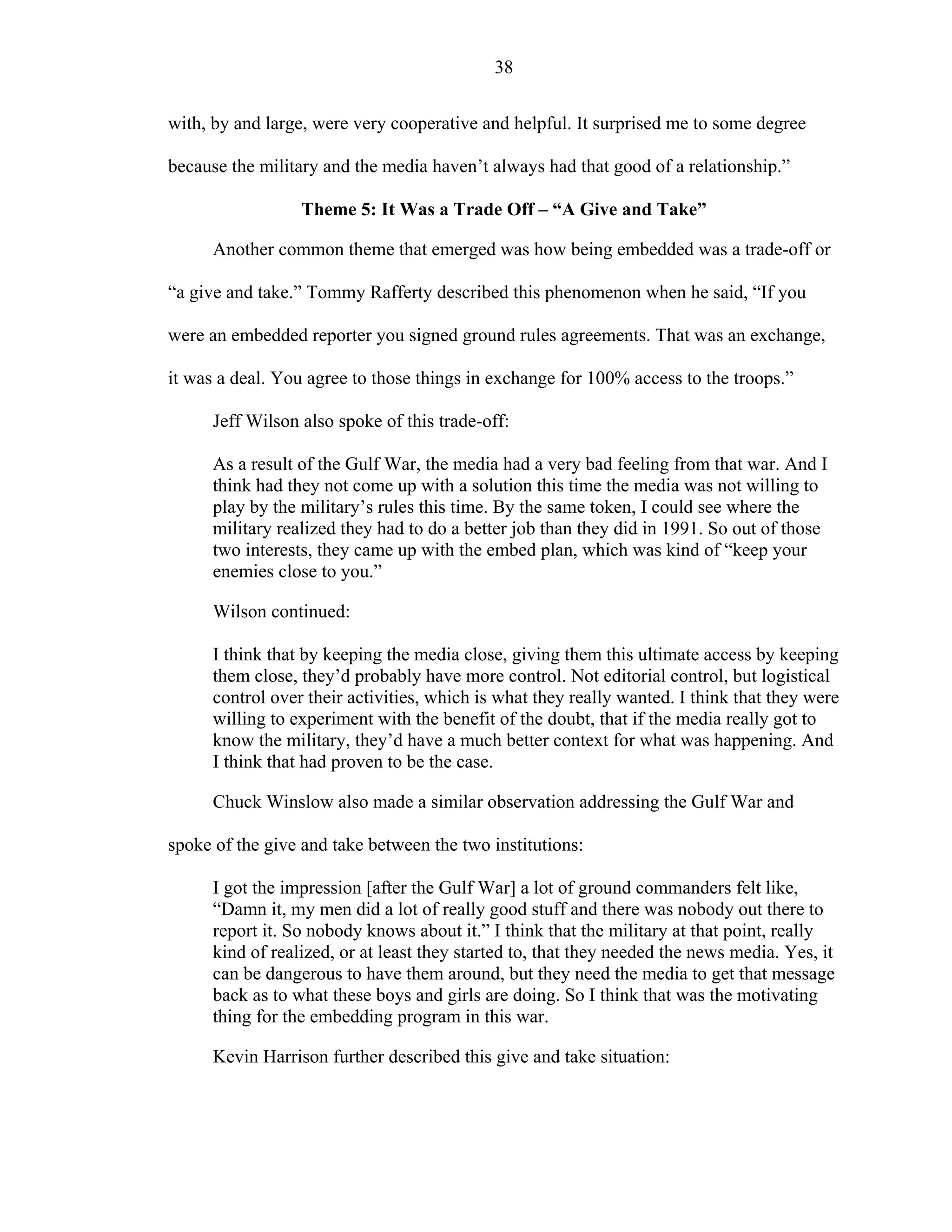 38
with, by and large, were very cooperative and helpful. It surprised me to some degree
because the military and the media haven’t always had that good of a relationship.”
Theme 5: It Was a Trade Off – “A Give and Take”
Another common theme that emerged was how being embedded was a trade-off or
“a give and take.” Tommy Rafferty described this phenomenon when he said, “If you
were an embedded reporter you signed ground rules agreements. That was an exchange,
it was a deal. You agree to those things in exchange for 100% access to the troops.”
Jeff Wilson also spoke of this trade-off:
As a result of the Gulf War, the media had a very bad feeling from that war. And I
think had they not come up with a solution this time the media was not willing to
play by the military’s rules this time. By the same token, I could see where the
military realized they had to do a better job than they did in 1991. So out of those
two interests, they came up with the embed plan, which was kind of “keep your
enemies close to you.”
Wilson continued:
I think that by keeping the media close, giving them this ultimate access by keeping
them close, they’d probably have more control. Not editorial control, but logistical
control over their activities, which is what they really wanted. I think that they were
willing to experiment with the benefit of the doubt, that if the media really got to
know the military, they’d have a much better context for what was happening. And
I think that had proven to be the case.
Chuck Winslow also made a similar observation addressing the Gulf War and
spoke of the give and take between the two institutions:
I got the impression [after the Gulf War] a lot of ground commanders felt like,
“Damn it, my men did a lot of really good stuff and there was nobody out there to
report it. So nobody knows about it.” I think that the military at that point, really
kind of realized, or at least they started to, that they needed the news media. Yes, it
can be dangerous to have them around, but they need the media to get that message
back as to what these boys and girls are doing. So I think that was the motivating
thing for the embedding program in this war.
Kevin Harrison further described this give and take situation:
 