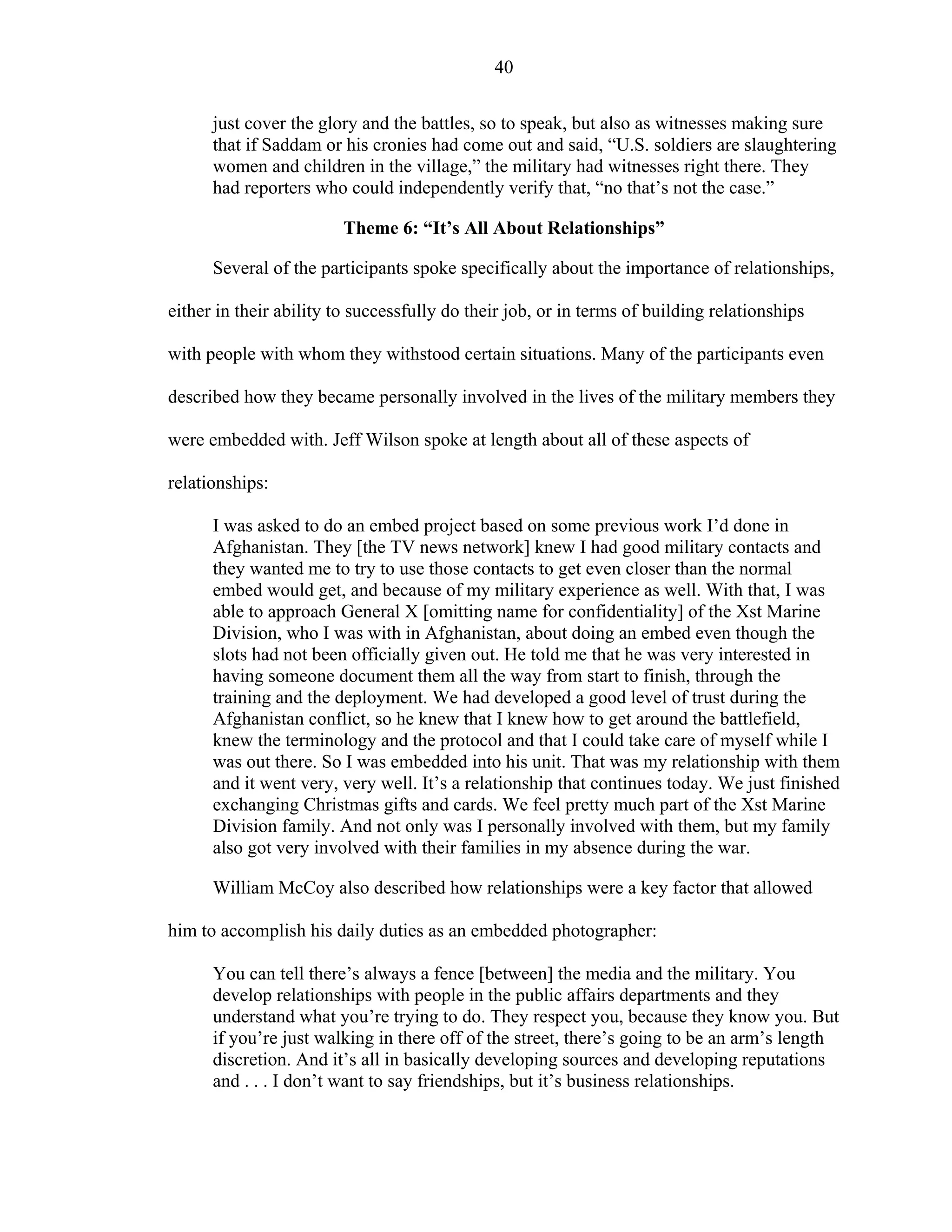 40
just cover the glory and the battles, so to speak, but also as witnesses making sure
that if Saddam or his cronies had come out and said, “U.S. soldiers are slaughtering
women and children in the village,” the military had witnesses right there. They
had reporters who could independently verify that, “no that’s not the case.”
Theme 6: “It’s All About Relationships”
Several of the participants spoke specifically about the importance of relationships,
either in their ability to successfully do their job, or in terms of building relationships
with people with whom they withstood certain situations. Many of the participants even
described how they became personally involved in the lives of the military members they
were embedded with. Jeff Wilson spoke at length about all of these aspects of
relationships:
I was asked to do an embed project based on some previous work I’d done in
Afghanistan. They [the TV news network] knew I had good military contacts and
they wanted me to try to use those contacts to get even closer than the normal
embed would get, and because of my military experience as well. With that, I was
able to approach General X [omitting name for confidentiality] of the Xst Marine
Division, who I was with in Afghanistan, about doing an embed even though the
slots had not been officially given out. He told me that he was very interested in
having someone document them all the way from start to finish, through the
training and the deployment. We had developed a good level of trust during the
Afghanistan conflict, so he knew that I knew how to get around the battlefield,
knew the terminology and the protocol and that I could take care of myself while I
was out there. So I was embedded into his unit. That was my relationship with them
and it went very, very well. It’s a relationship that continues today. We just finished
exchanging Christmas gifts and cards. We feel pretty much part of the Xst Marine
Division family. And not only was I personally involved with them, but my family
also got very involved with their families in my absence during the war.
William McCoy also described how relationships were a key factor that allowed
him to accomplish his daily duties as an embedded photographer:
You can tell there’s always a fence [between] the media and the military. You
develop relationships with people in the public affairs departments and they
understand what you’re trying to do. They respect you, because they know you. But
if you’re just walking in there off of the street, there’s going to be an arm’s length
discretion. And it’s all in basically developing sources and developing reputations
and . . . I don’t want to say friendships, but it’s business relationships.
 