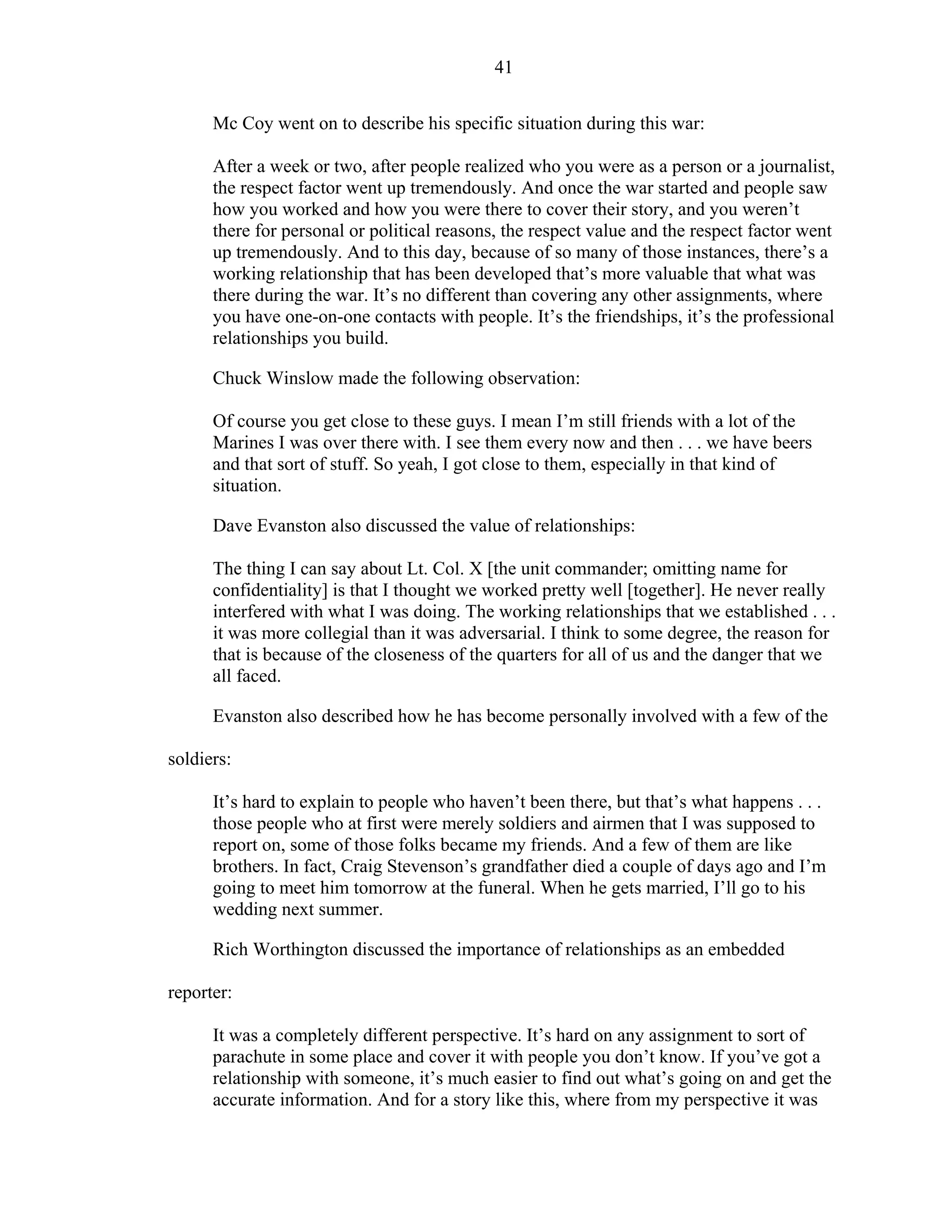 41
Mc Coy went on to describe his specific situation during this war:
After a week or two, after people realized who you were as a person or a journalist,
the respect factor went up tremendously. And once the war started and people saw
how you worked and how you were there to cover their story, and you weren’t
there for personal or political reasons, the respect value and the respect factor went
up tremendously. And to this day, because of so many of those instances, there’s a
working relationship that has been developed that’s more valuable that what was
there during the war. It’s no different than covering any other assignments, where
you have one-on-one contacts with people. It’s the friendships, it’s the professional
relationships you build.
Chuck Winslow made the following observation:
Of course you get close to these guys. I mean I’m still friends with a lot of the
Marines I was over there with. I see them every now and then . . . we have beers
and that sort of stuff. So yeah, I got close to them, especially in that kind of
situation.
Dave Evanston also discussed the value of relationships:
The thing I can say about Lt. Col. X [the unit commander; omitting name for
confidentiality] is that I thought we worked pretty well [together]. He never really
interfered with what I was doing. The working relationships that we established . . .
it was more collegial than it was adversarial. I think to some degree, the reason for
that is because of the closeness of the quarters for all of us and the danger that we
all faced.
Evanston also described how he has become personally involved with a few of the
soldiers:
It’s hard to explain to people who haven’t been there, but that’s what happens . . .
those people who at first were merely soldiers and airmen that I was supposed to
report on, some of those folks became my friends. And a few of them are like
brothers. In fact, Craig Stevenson’s grandfather died a couple of days ago and I’m
going to meet him tomorrow at the funeral. When he gets married, I’ll go to his
wedding next summer.
Rich Worthington discussed the importance of relationships as an embedded
reporter:
It was a completely different perspective. It’s hard on any assignment to sort of
parachute in some place and cover it with people you don’t know. If you’ve got a
relationship with someone, it’s much easier to find out what’s going on and get the
accurate information. And for a story like this, where from my perspective it was
 
