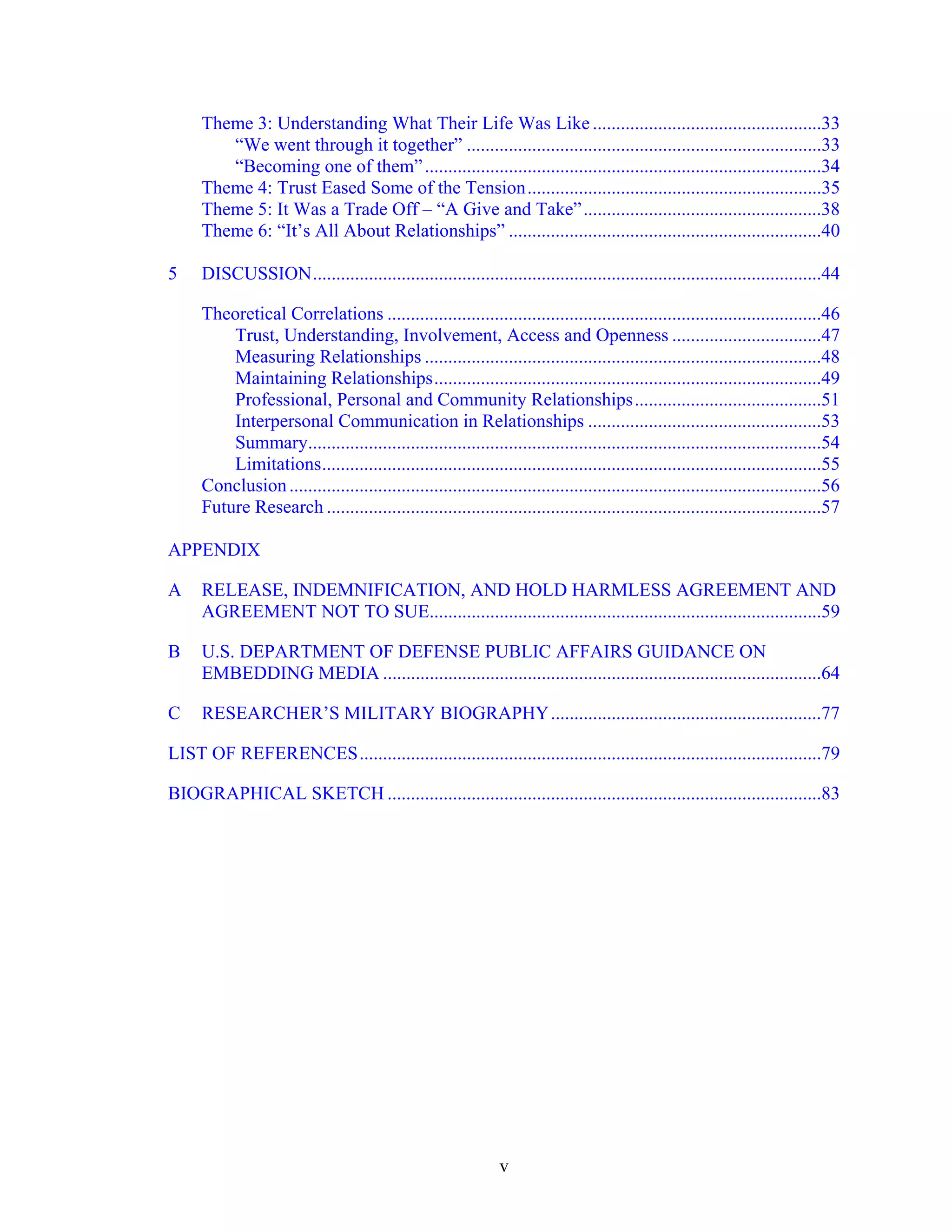 v
Theme 3: Understanding What Their Life Was Like .................................................33
“We went through it together” ............................................................................33
“Becoming one of them”.....................................................................................34
Theme 4: Trust Eased Some of the Tension...............................................................35
Theme 5: It Was a Trade Off – “A Give and Take”...................................................38
Theme 6: “It’s All About Relationships” ...................................................................40
5 DISCUSSION.............................................................................................................44
Theoretical Correlations .............................................................................................46
Trust, Understanding, Involvement, Access and Openness ................................47
Measuring Relationships .....................................................................................48
Maintaining Relationships...................................................................................49
Professional, Personal and Community Relationships........................................51
Interpersonal Communication in Relationships ..................................................53
Summary..............................................................................................................54
Limitations...........................................................................................................55
Conclusion..................................................................................................................56
Future Research ..........................................................................................................57
APPENDIX
A RELEASE, INDEMNIFICATION, AND HOLD HARMLESS AGREEMENT AND
AGREEMENT NOT TO SUE....................................................................................59
B U.S. DEPARTMENT OF DEFENSE PUBLIC AFFAIRS GUIDANCE ON
EMBEDDING MEDIA ..............................................................................................64
C RESEARCHER’S MILITARY BIOGRAPHY..........................................................77
LIST OF REFERENCES...................................................................................................79
BIOGRAPHICAL SKETCH .............................................................................................83
 