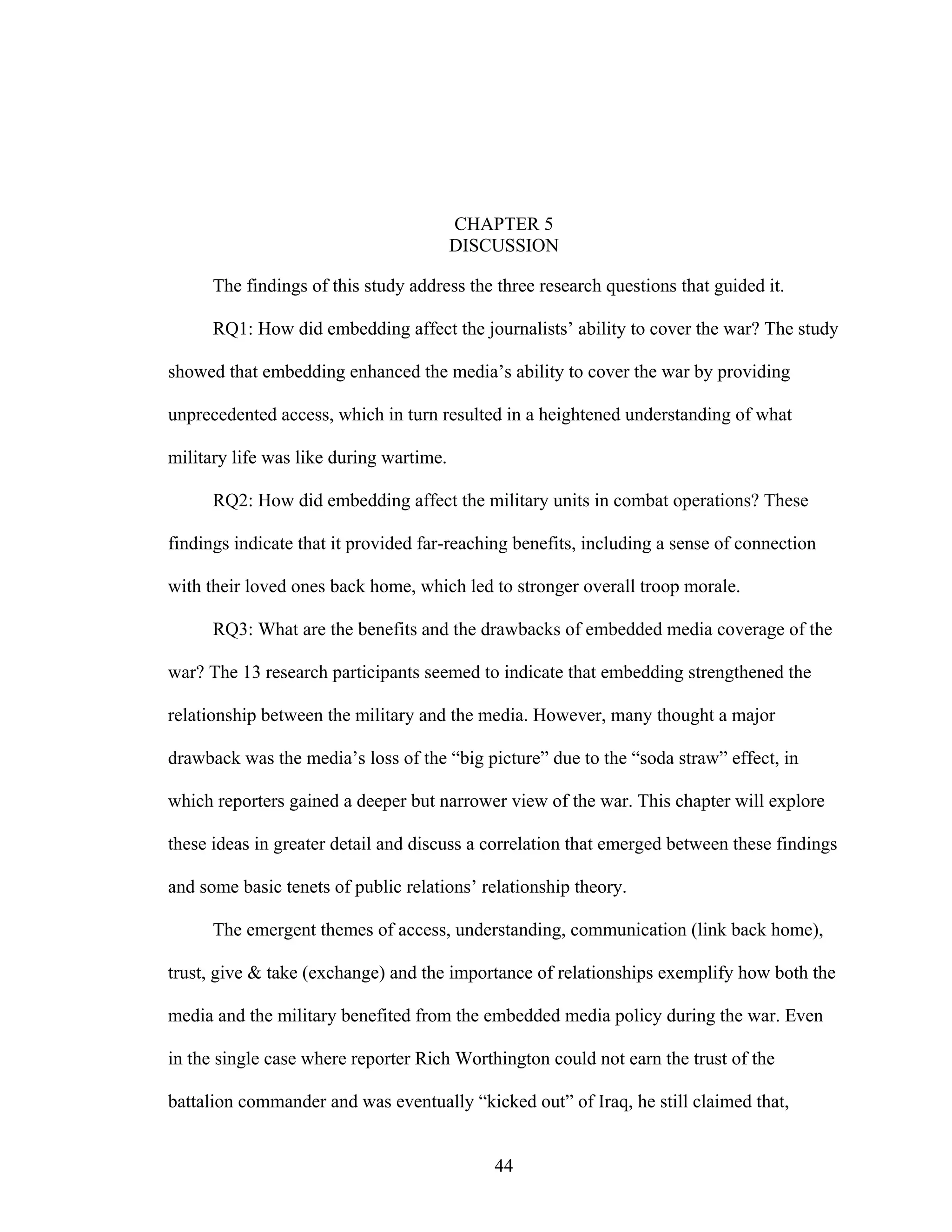 44
CHAPTER 5
DISCUSSION
The findings of this study address the three research questions that guided it.
RQ1: How did embedding affect the journalists’ ability to cover the war? The study
showed that embedding enhanced the media’s ability to cover the war by providing
unprecedented access, which in turn resulted in a heightened understanding of what
military life was like during wartime.
RQ2: How did embedding affect the military units in combat operations? These
findings indicate that it provided far-reaching benefits, including a sense of connection
with their loved ones back home, which led to stronger overall troop morale.
RQ3: What are the benefits and the drawbacks of embedded media coverage of the
war? The 13 research participants seemed to indicate that embedding strengthened the
relationship between the military and the media. However, many thought a major
drawback was the media’s loss of the “big picture” due to the “soda straw” effect, in
which reporters gained a deeper but narrower view of the war. This chapter will explore
these ideas in greater detail and discuss a correlation that emerged between these findings
and some basic tenets of public relations’ relationship theory.
The emergent themes of access, understanding, communication (link back home),
trust, give & take (exchange) and the importance of relationships exemplify how both the
media and the military benefited from the embedded media policy during the war. Even
in the single case where reporter Rich Worthington could not earn the trust of the
battalion commander and was eventually “kicked out” of Iraq, he still claimed that,
 