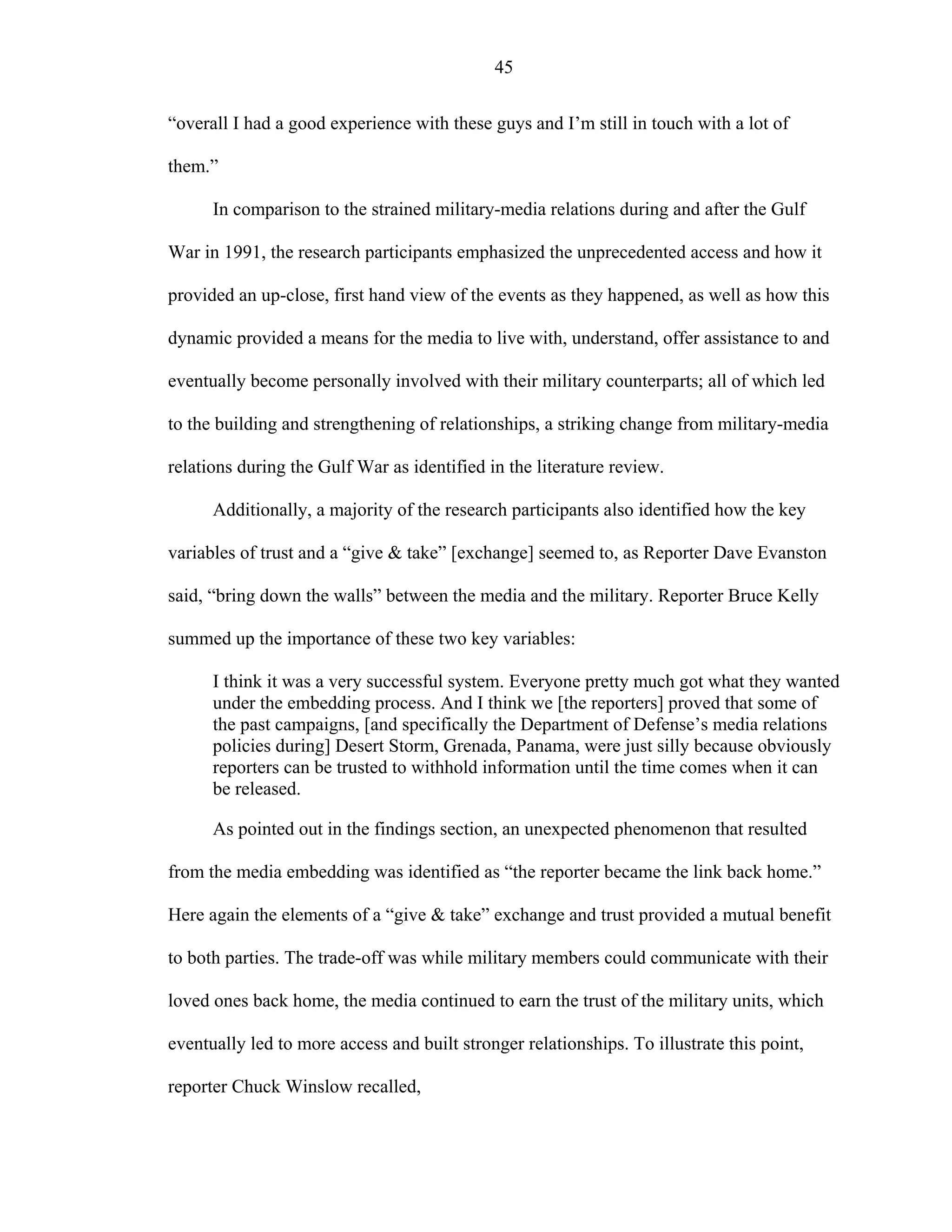 45
“overall I had a good experience with these guys and I’m still in touch with a lot of
them.”
In comparison to the strained military-media relations during and after the Gulf
War in 1991, the research participants emphasized the unprecedented access and how it
provided an up-close, first hand view of the events as they happened, as well as how this
dynamic provided a means for the media to live with, understand, offer assistance to and
eventually become personally involved with their military counterparts; all of which led
to the building and strengthening of relationships, a striking change from military-media
relations during the Gulf War as identified in the literature review.
Additionally, a majority of the research participants also identified how the key
variables of trust and a “give & take” [exchange] seemed to, as Reporter Dave Evanston
said, “bring down the walls” between the media and the military. Reporter Bruce Kelly
summed up the importance of these two key variables:
I think it was a very successful system. Everyone pretty much got what they wanted
under the embedding process. And I think we [the reporters] proved that some of
the past campaigns, [and specifically the Department of Defense’s media relations
policies during] Desert Storm, Grenada, Panama, were just silly because obviously
reporters can be trusted to withhold information until the time comes when it can
be released.
As pointed out in the findings section, an unexpected phenomenon that resulted
from the media embedding was identified as “the reporter became the link back home.”
Here again the elements of a “give & take” exchange and trust provided a mutual benefit
to both parties. The trade-off was while military members could communicate with their
loved ones back home, the media continued to earn the trust of the military units, which
eventually led to more access and built stronger relationships. To illustrate this point,
reporter Chuck Winslow recalled,
 