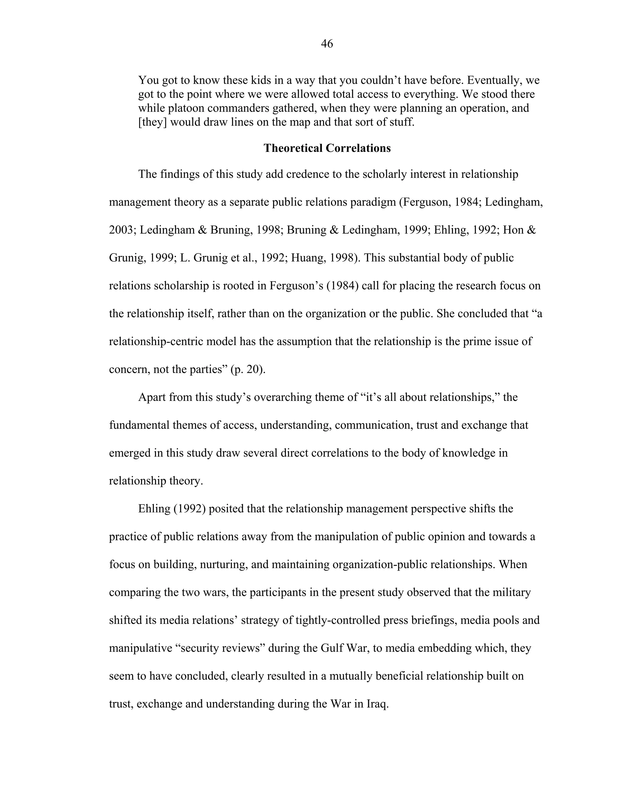 46
You got to know these kids in a way that you couldn’t have before. Eventually, we
got to the point where we were allowed total access to everything. We stood there
while platoon commanders gathered, when they were planning an operation, and
[they] would draw lines on the map and that sort of stuff.
Theoretical Correlations
The findings of this study add credence to the scholarly interest in relationship
management theory as a separate public relations paradigm (Ferguson, 1984; Ledingham,
2003; Ledingham & Bruning, 1998; Bruning & Ledingham, 1999; Ehling, 1992; Hon &
Grunig, 1999; L. Grunig et al., 1992; Huang, 1998). This substantial body of public
relations scholarship is rooted in Ferguson’s (1984) call for placing the research focus on
the relationship itself, rather than on the organization or the public. She concluded that “a
relationship-centric model has the assumption that the relationship is the prime issue of
concern, not the parties” (p. 20).
Apart from this study’s overarching theme of “it’s all about relationships,” the
fundamental themes of access, understanding, communication, trust and exchange that
emerged in this study draw several direct correlations to the body of knowledge in
relationship theory.
Ehling (1992) posited that the relationship management perspective shifts the
practice of public relations away from the manipulation of public opinion and towards a
focus on building, nurturing, and maintaining organization-public relationships. When
comparing the two wars, the participants in the present study observed that the military
shifted its media relations’ strategy of tightly-controlled press briefings, media pools and
manipulative “security reviews” during the Gulf War, to media embedding which, they
seem to have concluded, clearly resulted in a mutually beneficial relationship built on
trust, exchange and understanding during the War in Iraq.
 