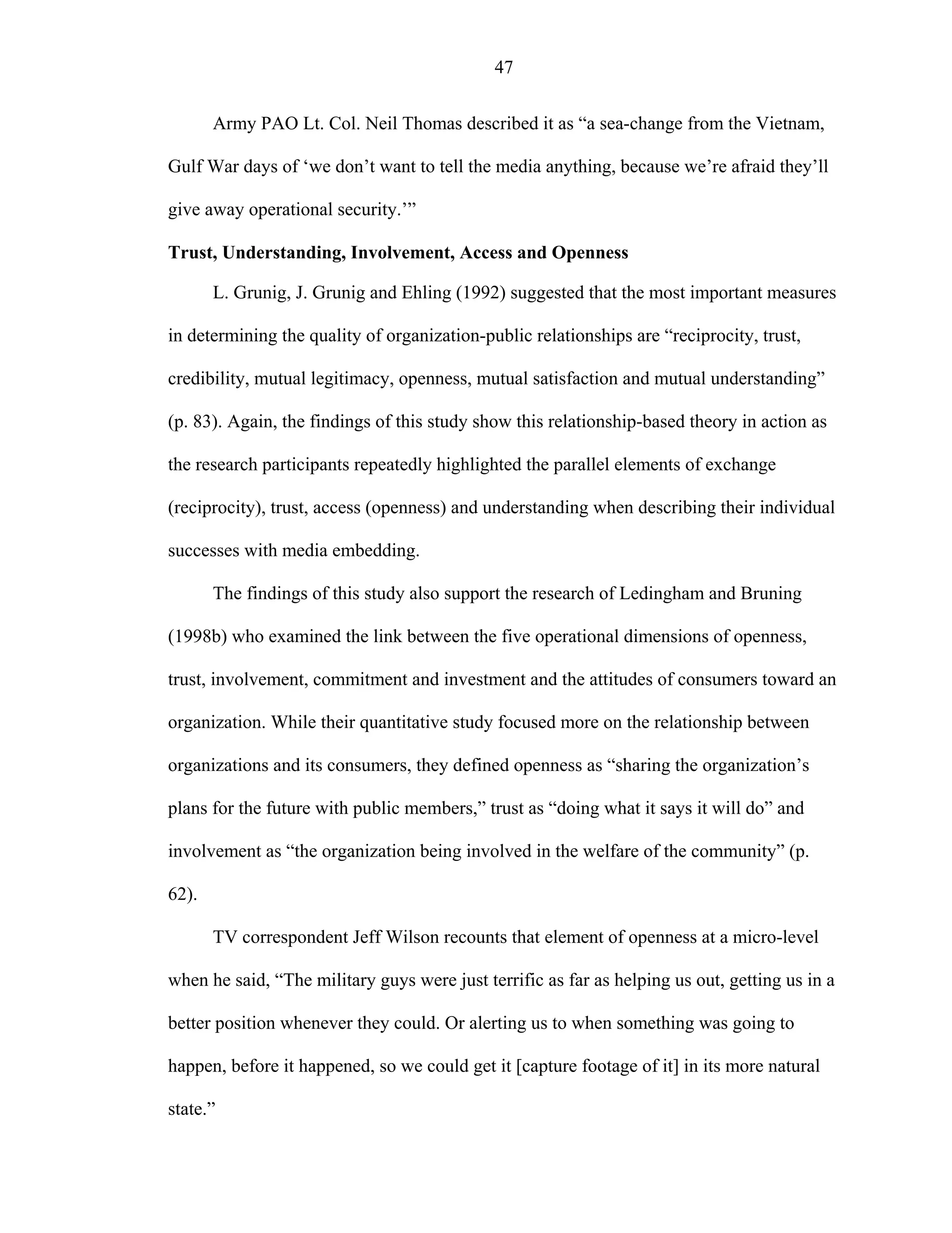 47
Army PAO Lt. Col. Neil Thomas described it as “a sea-change from the Vietnam,
Gulf War days of ‘we don’t want to tell the media anything, because we’re afraid they’ll
give away operational security.’”
Trust, Understanding, Involvement, Access and Openness
L. Grunig, J. Grunig and Ehling (1992) suggested that the most important measures
in determining the quality of organization-public relationships are “reciprocity, trust,
credibility, mutual legitimacy, openness, mutual satisfaction and mutual understanding”
(p. 83). Again, the findings of this study show this relationship-based theory in action as
the research participants repeatedly highlighted the parallel elements of exchange
(reciprocity), trust, access (openness) and understanding when describing their individual
successes with media embedding.
The findings of this study also support the research of Ledingham and Bruning
(1998b) who examined the link between the five operational dimensions of openness,
trust, involvement, commitment and investment and the attitudes of consumers toward an
organization. While their quantitative study focused more on the relationship between
organizations and its consumers, they defined openness as “sharing the organization’s
plans for the future with public members,” trust as “doing what it says it will do” and
involvement as “the organization being involved in the welfare of the community” (p.
62).
TV correspondent Jeff Wilson recounts that element of openness at a micro-level
when he said, “The military guys were just terrific as far as helping us out, getting us in a
better position whenever they could. Or alerting us to when something was going to
happen, before it happened, so we could get it [capture footage of it] in its more natural
state.”
 