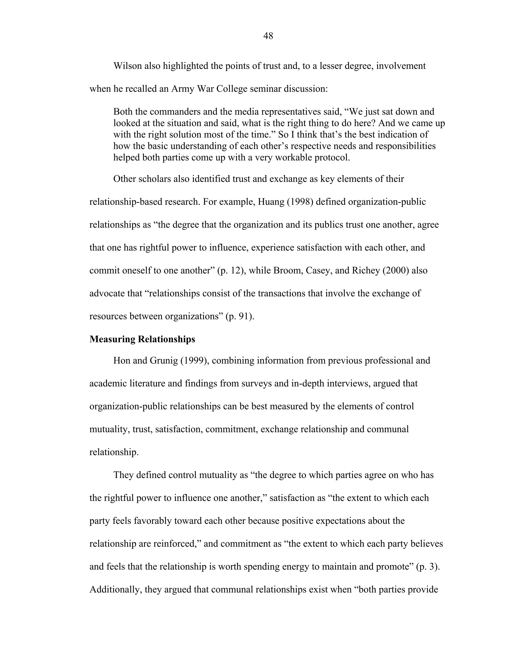 48
Wilson also highlighted the points of trust and, to a lesser degree, involvement
when he recalled an Army War College seminar discussion:
Both the commanders and the media representatives said, “We just sat down and
looked at the situation and said, what is the right thing to do here? And we came up
with the right solution most of the time.” So I think that’s the best indication of
how the basic understanding of each other’s respective needs and responsibilities
helped both parties come up with a very workable protocol.
Other scholars also identified trust and exchange as key elements of their
relationship-based research. For example, Huang (1998) defined organization-public
relationships as “the degree that the organization and its publics trust one another, agree
that one has rightful power to influence, experience satisfaction with each other, and
commit oneself to one another” (p. 12), while Broom, Casey, and Richey (2000) also
advocate that “relationships consist of the transactions that involve the exchange of
resources between organizations” (p. 91).
Measuring Relationships
Hon and Grunig (1999), combining information from previous professional and
academic literature and findings from surveys and in-depth interviews, argued that
organization-public relationships can be best measured by the elements of control
mutuality, trust, satisfaction, commitment, exchange relationship and communal
relationship.
They defined control mutuality as “the degree to which parties agree on who has
the rightful power to influence one another,” satisfaction as “the extent to which each
party feels favorably toward each other because positive expectations about the
relationship are reinforced,” and commitment as “the extent to which each party believes
and feels that the relationship is worth spending energy to maintain and promote” (p. 3).
Additionally, they argued that communal relationships exist when “both parties provide
 